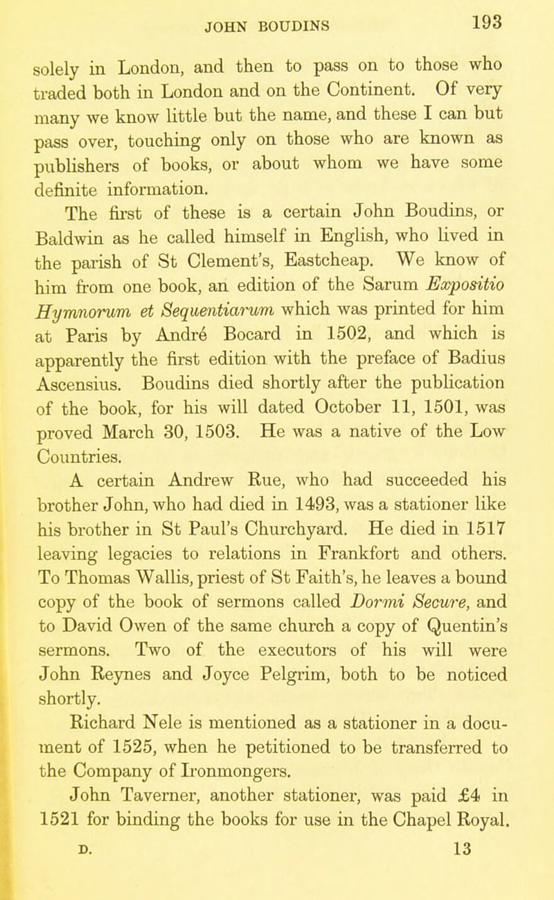 JOHN BOUDINS solely in London, and then to pass on to those who traded both in London and on the Continent. Of very many we know little but the name, and these I can but pass over, touching only on those who are known as publishers of books, or about whom we have some definite information. The first of these is a certain John Boudins, or Baldwin as he called himself in English, who lived in the parish of St Clement's, Eastcheap. We know of him from one book, an edition of the Sarum Expositio Hymnorum et Sequentiarum which was printed for him at Paris by Andre Bocard in 1502, and which is apparently the first edition with the preface of Badius Ascensius. Boudins died shortly after the publication of the book, for his will dated October 11, 1501, was proved March 30, 1503. He was a native of the Low Countries. A certain Andrew Rue, who had succeeded his brother John, who had died in 1493, was a stationer like his brother in St Paul's Churchyard. He died in 1517 leaving legacies to relations in Frankfort and others. To Thomas Wallis, priest of St Faith's, he leaves a bound copy of the book of sermons called Dormi Secure, and to David Owen of the same church a copy of Quentin's sermons. Two of the executors of his will were John Reynes and Joyce Pelgrim, both to be noticed shortly. Richard Nele is mentioned as a stationer in a docu- ment of 1525, when he petitioned to be transferred to the Company of Ironmongers. John Taverner, another stationer, was paid £4 in 1521 for binding the books for use in the Chapel Royal. d. 13