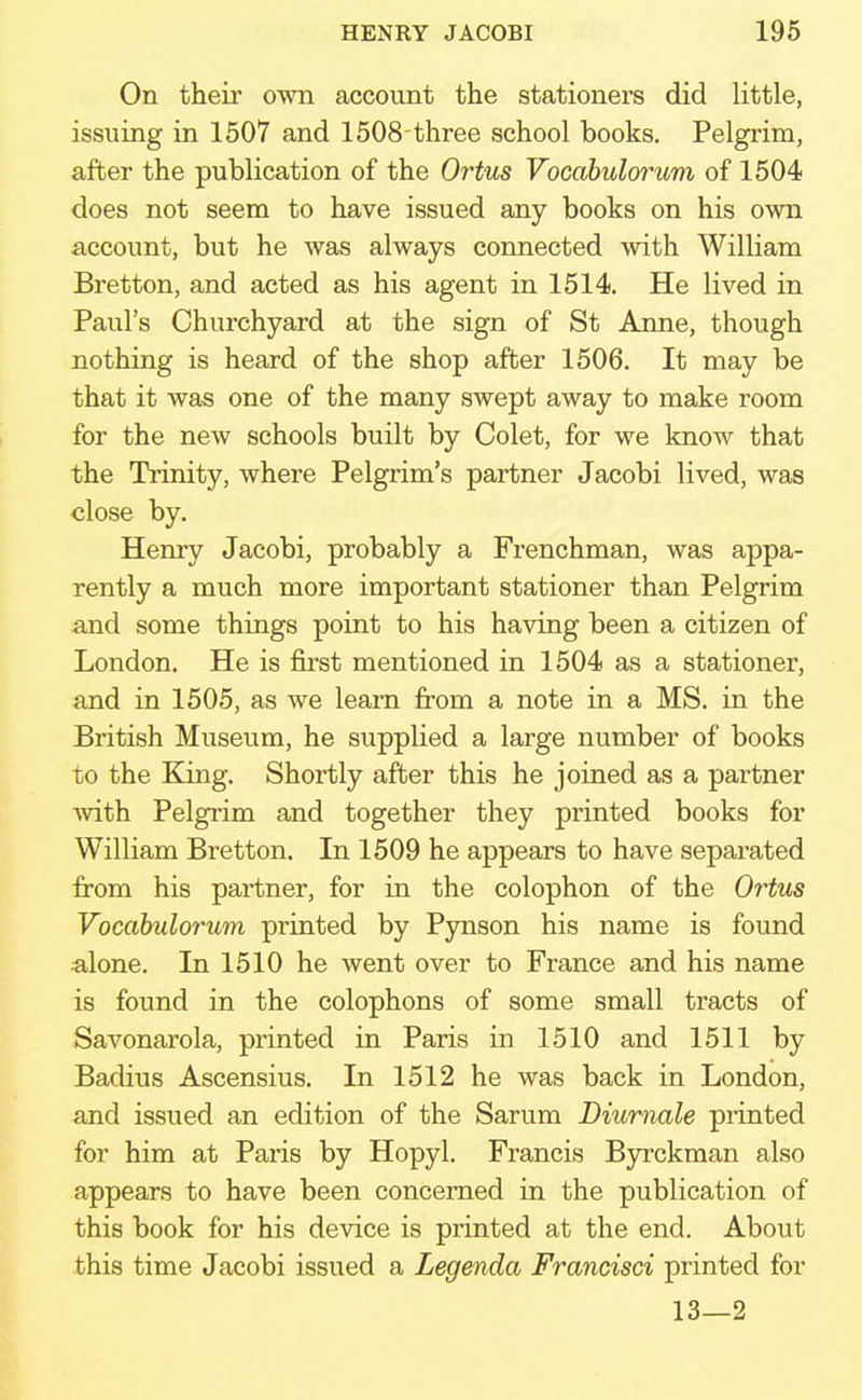 On their own account the stationers did little, issuing in 1507 and 1508 three school books. Pelgrira, after the publication of the Ortus Vocabulomcm of 1504 does not seem to have issued any books on his own account, but he was always connected with William Bretton, and acted as his agent in 1514. He lived in Paul's Churchyard at the sign of St Anne, though nothing is heard of the shop after 1506. It may be that it was one of the many swept away to make room for the new schools built by Colet, for we know that the Trinity, where Pelgrim's partner Jacobi lived, was close by. Henry Jacobi, probably a Frenchman, was appa- rently a much more important stationer than Pelgrim and some things point to his having been a citizen of London. He is first mentioned in 1504 as a stationer, and in 1505, as we learn from a note in a MS. in the British Museum, he supplied a large number of books to the King. Shortly after this he joined as a partner with Pelgrim and together they printed books for William Bretton. In 1509 he appears to have separated from his partner, for in the colophon of the Ortus Vocabulorum printed by Pynson his name is found alone. In 1510 he went over to France and his name is found in the colophons of some small tracts of Savonarola, printed in Paris in 1510 and 1511 by Badius Ascensius. In 1512 he was back in London, and issued an edition of the Sarum Diximale printed for him at Paris by Hopyl. Francis Byrckman also appears to have been concerned in the publication of this book for his device is printed at the end. About this time Jacobi issued a Legenda Francisci printed for 13—2