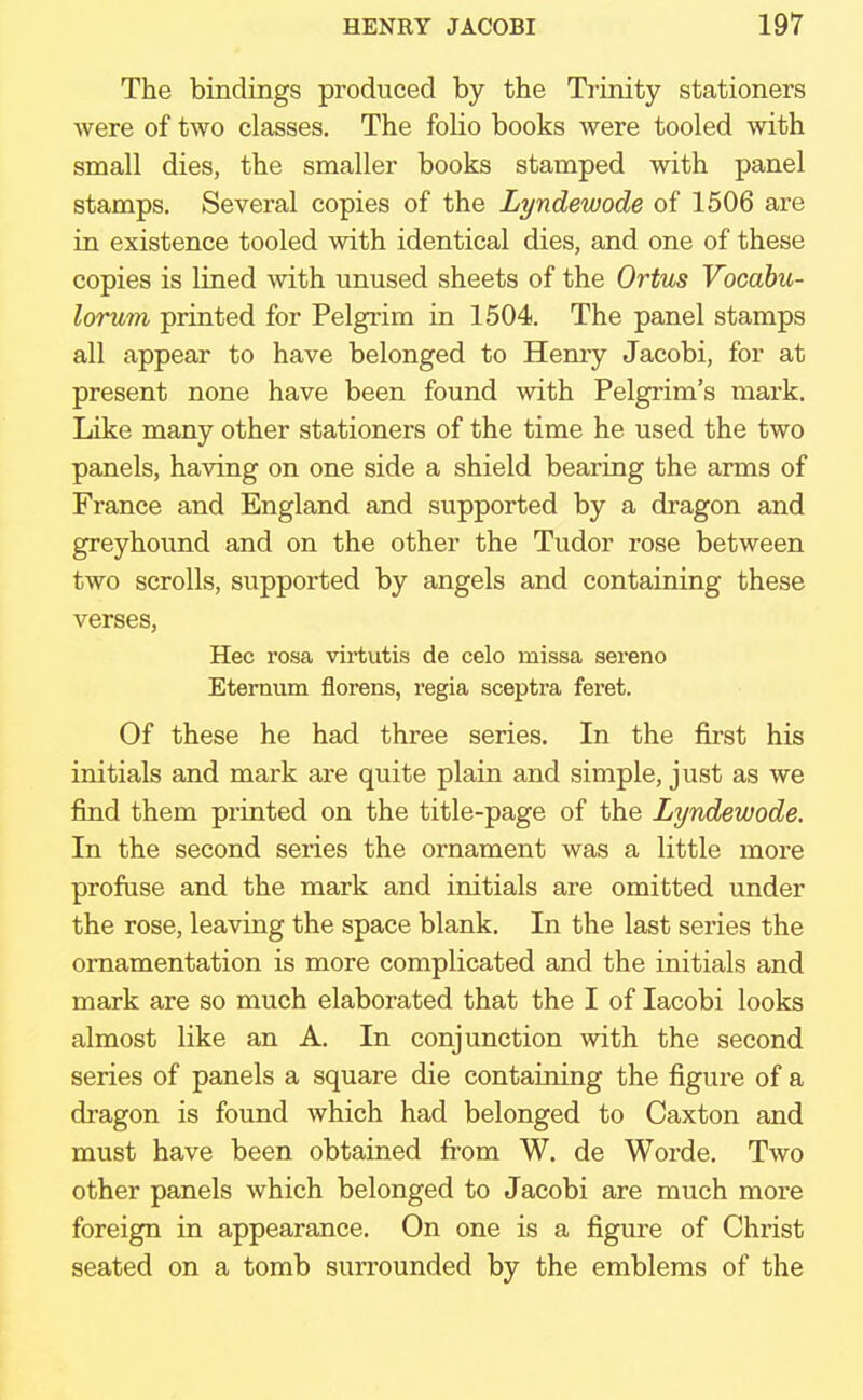 The bindings produced by the Trinity stationers were of two classes. The folio books were tooled with small dies, the smaller books stamped with panel stamps. Several copies of the Lyndewode of 1506 are in existence tooled with identical dies, and one of these copies is lined with unused sheets of the Ortus Vocabu- lorum printed for Pelgrim in 1504. The panel stamps all appear to have belonged to Henry Jacobi, for at present none have been found with Pelgrim's mark. Like many other stationers of the time he used the two panels, having on one side a shield bearing the arms of France and England and supported by a dragon and greyhound and on the other the Tudor rose between two scrolls, supported by angels and containing these verses, Hec rosa virtutis de celo missa sereno Eternum florens, regia sceptra feret. Of these he had three series. In the first his initials and mark are quite plain and simple, just as we find them printed on the title-page of the Lyndewode. In the second series the ornament was a little more profuse and the mark and initials are omitted under the rose, leaving the space blank. In the last series the ornamentation is more complicated and the initials and mark are so much elaborated that the I of Iacobi looks almost like an A. In conjunction with the second series of panels a square die containing the figure of a dragon is found which had belonged to Caxton and must have been obtained from W. de Worde. Two other panels which belonged to Jacobi are much more foreign in appearance. On one is a figure of Christ seated on a tomb surrounded by the emblems of the
