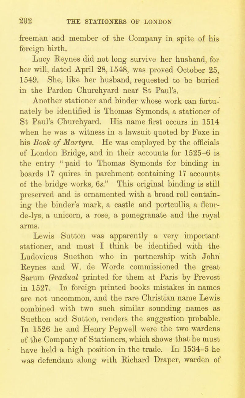 freeman and member of the Company in spite of his foreign birth. Lucy Reynes did not long survive her husband, for her will, dated April 28,1548, was proved October 25, 1549. She, like her husband, requested to be buried in the Pardon Churchyard near St Paul's. Another stationer and binder whose work can fortu- nately be identified is Thomas Symonds, a stationer of St Paul's Churchyard. His name first occurs in 1514 when he was a witness in a lawsuit quoted by Foxe in his Book of Martyrs. He was employed by the officials of London Bridge, and in their accounts for 1525-6 is the entry paid to Thomas Symonds for binding in boards 17 quires in pai-chment containing 17 accounts of the bridge works, 6s. This original binding is still preserved and is ornamented with a broad roll contain- ing the binder's mark, a castle and portcullis, a fieur- de-lys, a unicorn, a rose, a pomegranate and the royal arms. Lewis Sutton was apparently a very important stationer, and must I think be identified with the Ludovicus Suethon who in partnership with John Reynes and W. de Worde commissioned the great Sarum Gradual printed for them at Paris by Prevost in 1527. In foreign printed books mistakes in names are not uncommon, and the rare Christian name Lewis combined with two such similar sounding names as Suethon and Sutton, renders the suggestion probable. In 1526 he and Henry Pepwell were the two wardens of the Company of Stationers, which shows that he must have held a high position in the trade. In 1534-5 he was defendant along with Richard Draper, warden of