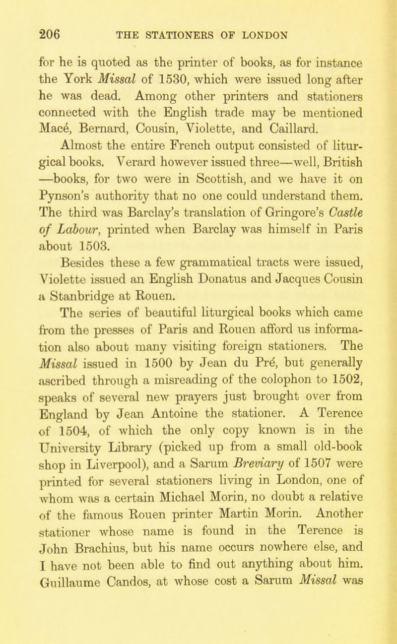 for he is quoted as the printer of books, as for instance the York Missal of 1530, which were issued long after he was dead. Among other printers and stationers connected with the English trade may be mentioned Mace, Bernard, Cousin, Violette, and Caillard. Almost the entire French output consisted of litur- gical books. Verard however issued three—well, British —books, for two were in Scottish, and we have it on Pynson's authority that no one could understand them. The third was Barclay's translation of Gringore's Castle of Labour, printed when Barclay was himself in Paris about 1503. Besides these a few grammatical tracts were issued, Violette issued an English Donatus and Jacques Cousin a Stanbridge at Rouen. The series of beautiful liturgical books which came from the presses of Paris and Rouen afford us informa- tion also about many visiting foreign stationers. The Missal issued in 1500 by Jean du Prd, but generally ascribed through a misreading of the colophon to 1502, speaks of several new prayers just brought over from England by Jean Antoine the stationer. A Terence of 1504, of which the only copy known is in the University Library (picked up from a small old-book shop in Liverpool), and a Sarum Breviary of 1507 were printed for several stationers living in London, one of whom was a certain Michael Morin, no doubt a relative of the famous Rouen printer Martin Morin. Another stationer whose name is found in the Terence is John Brachius, but his name occurs nowhere else, and I have not been able to find out anything about him. Guillaume Candos, at whose cost a Sarum Missal was