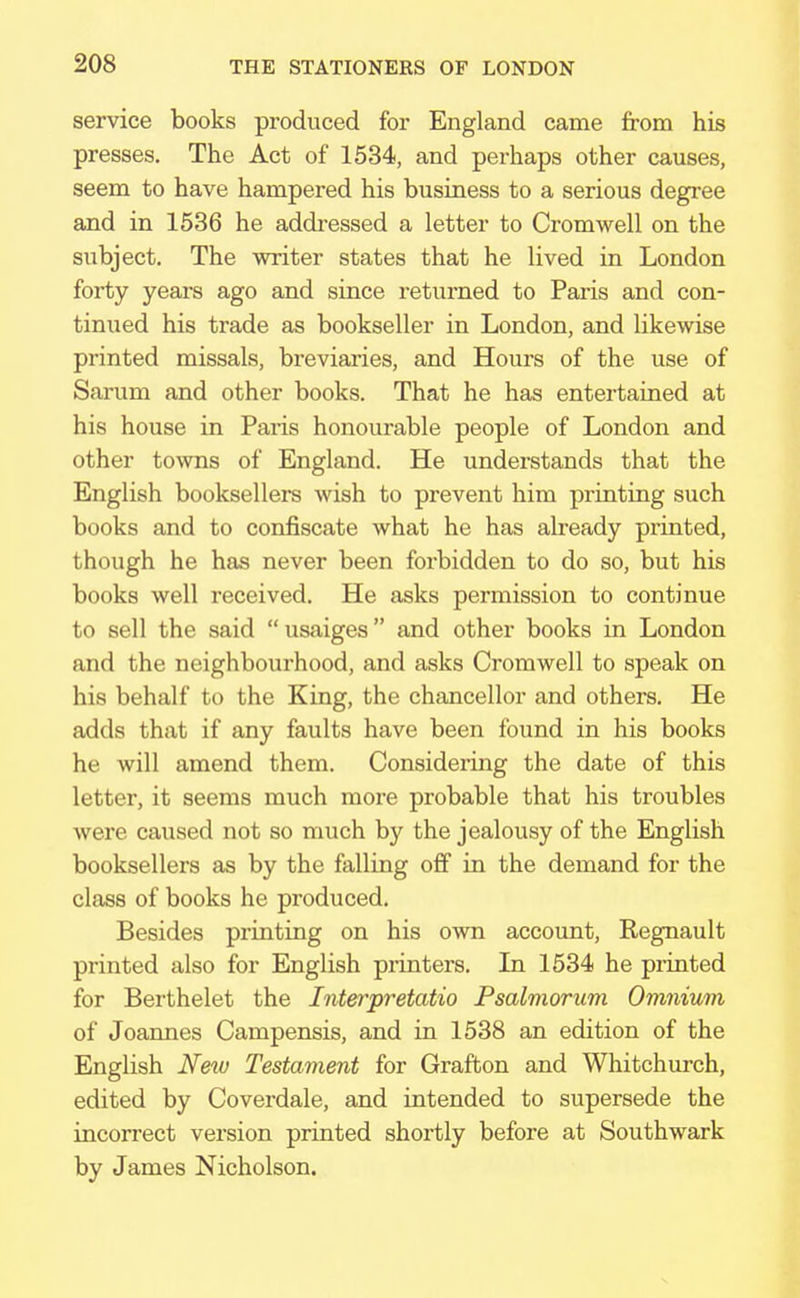 service books produced for England came from his presses. The Act of 1534, and pei-haps other causes, seem to have hampered his business to a serious degree and in 1536 he addressed a letter to Cromwell on the subject. The writer states that he lived in London forty years ago and since returned to Paris and con- tinued his trade as bookseller in London, and likewise printed missals, breviaries, and Hours of the use of Sarum and other books. That he has entertained at his house in Paris honourable people of London and other towns of England. He understands that the English booksellers wish to prevent him printing such books and to confiscate what he has already printed, though he has never been forbidden to do so, but his books well received. He asks permission to continue to sell the said  usaiges and other books in London and the neighbourhood, and asks Cromwell to speak on his behalf to the King, the chancellor and others. He adds that if any faults have been found in his books he will amend them. Considering the date of this letter, it seems much more probable that his troubles were caused not so much by the jealousy of the English booksellers as by the falling off in the demand for the class of books he produced. Besides printing on his own account, Regnault printed also for English printers. In 1534 he printed for Berthelet the Interpretatio Psalmorum Omnium of Joannes Campensis, and in 1538 an edition of the English New Testament for Grafton and Whitchurch, edited by Coverdale, and intended to supersede the incorrect version printed shortly before at Southwark by James Nicholson.