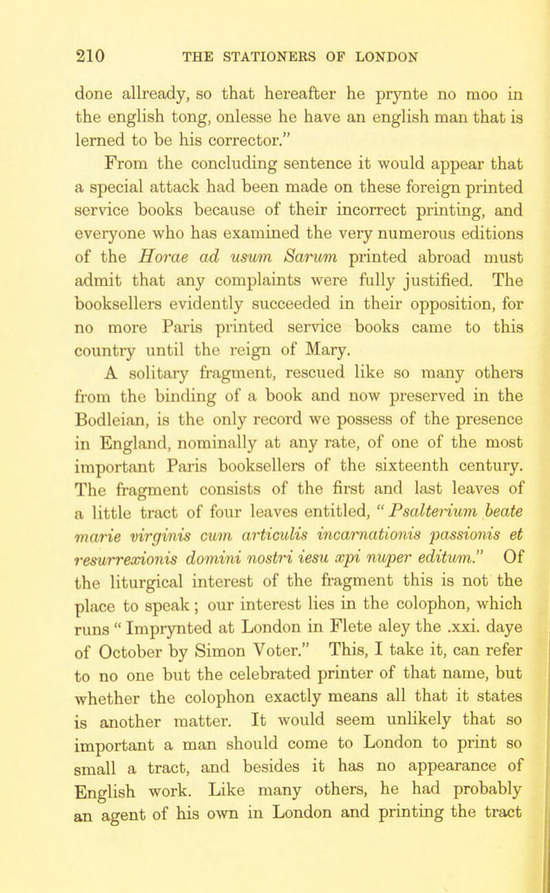 done allready, so that hereafter he prynte no moo in the english tong, onlesse he have an english man that is lemed to be his corrector. From the concluding sentence it would appear that a special attack had been made on these foreign printed service books because of their incorrect printing, and everyone who has examined the very numerous editions of the Horae ad usum Sarum printed abroad must admit that any complaints were fully justified. The booksellers evidently succeeded in their opposition, for no more Paris printed service books came to this country until the reign of Mary. A solitary fragment, rescued like so many others from the binding of a book and now preserved in the Bodleian, is the only record we possess of the presence in England, nominally at any rate, of one of the most important Paris booksellers of the sixteenth century. The fragment consists of the first and last leaves of a little tract of four leaves entitled,  Psalt&rium beate marie virginis cum articulis incarnationis passionis et remrrexionis domini nostri iesu xpi nuper editum. Of the liturgical interest of the fragment this is not the place to speak; our interest lies in the colophon, which runs  Imprynted at London in Flete aley the .xxi. daye of October by Simon Voter. This, I take it, can refer to no one but the celebrated printer of that name, but whether the colophon exactly means all that it states is another matter. It would seem unlikely that so important a man should come to London to print so small a tract, and besides it has no appearance of English work. Like many others, he had probably an agent of his own in London and printing the tract
