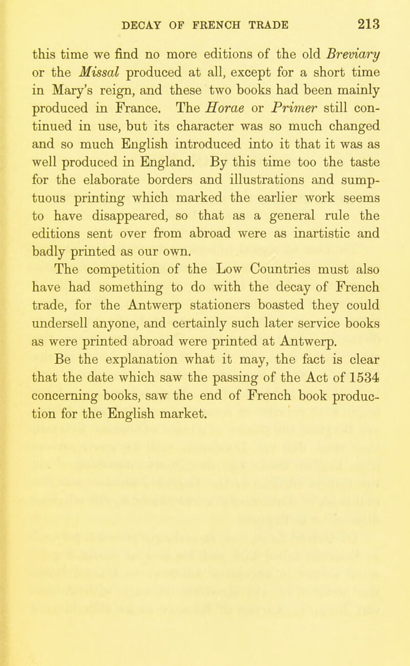 this time we find no more editions of the old Breviary or the Missal produced at all, except for a short time in Mary's reign, and these two books had been mainly produced in France. The Horae or Primer still con- tinued in use, but its character was so much changed and so much English introduced into it that it was as well produced in England. By this time too the taste for the elaborate borders and illustrations and sump- tuous printing which marked the earlier work seems to have disappeared, so that as a general rule the editions sent over from abroad were as inartistic and badly printed as our own. The competition of the Low Countries must also have had something to do with the decay of French trade, for the Antwerp stationers boasted they could undersell anyone, and certainly such later service books as were printed abroad were printed at Antwerp. Be the explanation what it may, the fact is clear that the date which saw the passing of the Act of 1534 concerning books, saw the end of French book produc- tion for the English market.