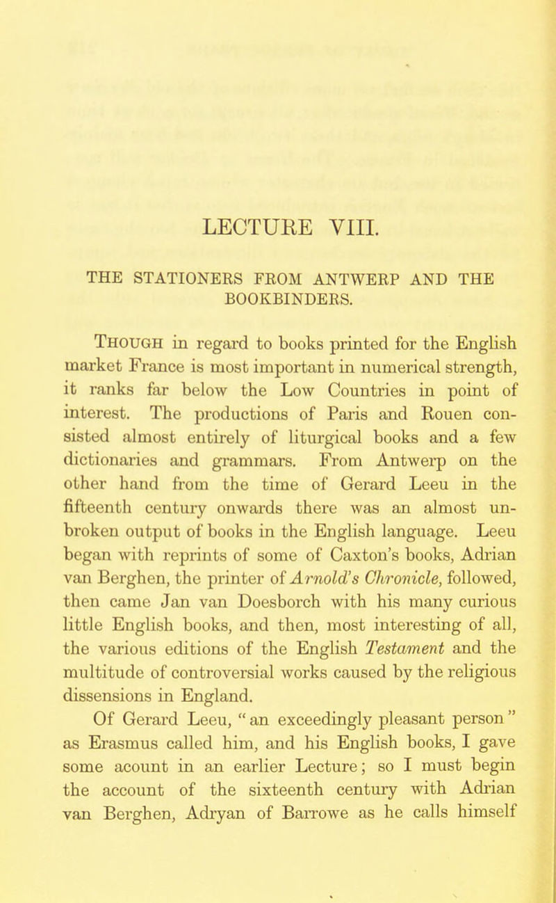 LECTURE VIII. THE STATIONERS FROM ANTWERP AND THE BOOKBINDERS. Though in regard to books printed for the English market France is most important in numerical strength, it ranks far below the Low Countries in point of interest. The productions of Paris and Rouen con- sisted almost entirely of liturgical books and a few dictionaries and grammars. From Antwerp on the other hand from the time of Gerard Leeu in the fifteenth century onwards there was an almost un- broken output of books in the English language. Leeu began with reprints of some of Caxton's books, Adrian van Berghen, the printer of Arnold's Chronicle, followed, then came Jan van Doesborch with his many curious little English books, and then, most interesting of all, the various editions of the English Testament and the multitude of controversial works caused by the religious dissensions in England. Of Gerard Leeu,  an exceedingly pleasant person  as Erasmus called him, and his English books, I gave some acount in an earlier Lecture; so I must begin the account of the sixteenth century with Adrian van Berghen, Adryan of Barrowe as he calls himself