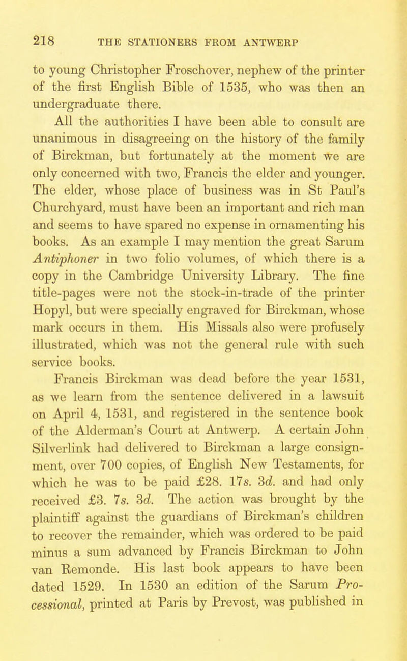 to young Christopher Froschover, nephew of the printer of the first English Bible of 1535, who was then an undergraduate there. All the authorities I have been able to consult are unanimous in disagreeing on the history of the family of Birckman, but fortunately at the moment we are only concerned with two, Francis the elder and younger. The elder, whose place of business was in St Paul's Churchyard, must have been an important and rich man and seems to have spared no expense in ornamenting his books. As an example I may mention the great Sarum Antiphoner in two folio volumes, of which there is a copy in the Cambridge University Library. The fine title-pages were not the stock-in-trade of the printer Hopyl, but wei-e specially engraved for Birckman, whose mark occurs in them. His Missals also were profusely illustrated, which was not the general rule with such service books. Francis Birckman was dead before the year 1531, as we learn from the sentence delivered in a lawsuit on April 4, 1531, and registered in the sentence book of the Alderman's Court at Antwerp. A certain John Silverlink had delivered to Birckman a large consign- ment, over 700 copies, of English New Testaments, for which he was to be paid £28. 17s. 3d. and had only received £3. 7s. 3d. The action was brought by the plaintiff against the guardians of Birckman's children to recover the remainder, which was ordered to be paid minus a sum advanced by Francis Birckman to John van Remonde. His last book appears to have been dated 1529. In 1530 an edition of the Sarum Pro- cessional, printed at Paris by Prevost, was published in