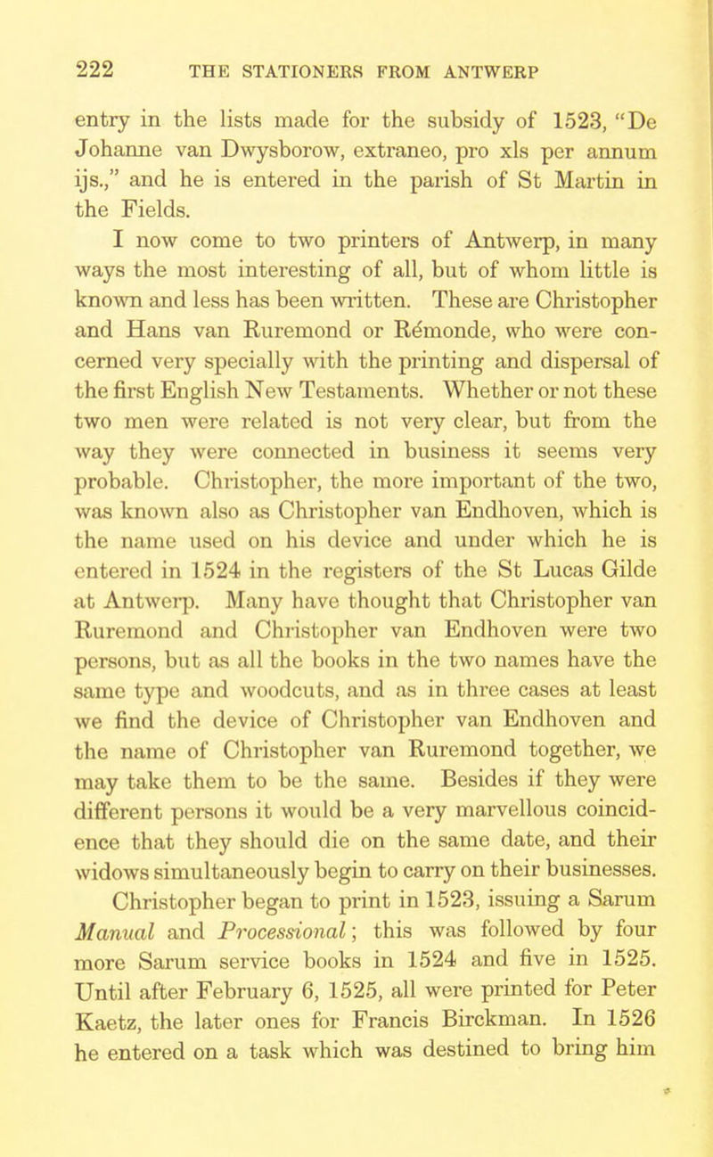 entry in the lists made for the subsidy of 1523, De Johanne van Dwysborow, extraneo, pro xls per annum ijs., and he is entered in the parish of St Martin in the Fields. I now come to two printers of Antwerp, in many ways the most interesting of all, but of whom little is known and less has been written. These are Christopher and Hans van Ruremond or Rdmonde, who were con- cerned very specially with the printing and dispersal of the first English New Testaments. Whether or not these two men were related is not very clear, but from the way they were connected in business it seems very probable. Christopher, the more important of the two, was known also as Christopher van Endhoven, which is the name used on his device and under which he is entered in 1524 in the registers of the St Lucas Gilde at Antwerp. Many have thought that Christopher van Ruremond and Christopher van Endhoven were two persons, but as all the books in the two names have the same type and woodcuts, and as in three cases at least we find the device of Christopher van Endhoven and the name of Christopher van Ruremond together, we may take them to be the same. Besides if they were different persons it would be a very marvellous coincid- ence that they should die on the same date, and their widows simultaneously begin to carry on their businesses. Christopher began to print in 1523, issuing a Sarum Manual and Processional; this was followed by four more Sarum service books in 1524 and five in 1525. Until after February 6, 1525, all were printed for Peter Kaetz, the later ones for Francis Birckman. In 1526 he entered on a task which was destined to bring him