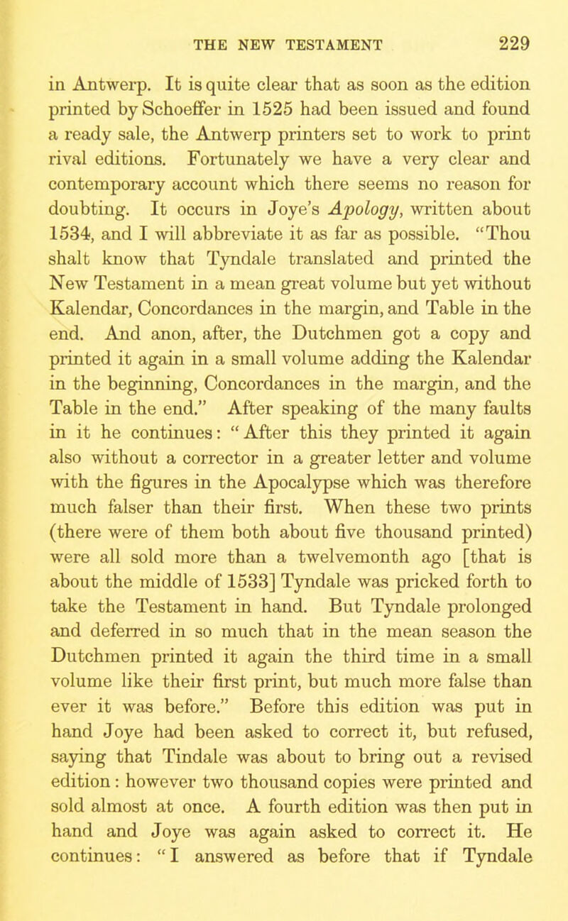 in Antwerp. It is quite clear that as soon as the edition printed by Schoeffer in 1525 had been issued and found a ready sale, the Antwerp printers set to work to print rival editions. Fortunately we have a very clear and contemporary account which there seems no reason for doubting. It occurs in Joye's Apology, written about 1534, and I will abbreviate it as far as possible. Thou shalt know that Tyndale translated and printed the New Testament in a mean great volume but yet without Kalendar, Concordances in the margin, and Table in the end. And anon, after, the Dutchmen got a copy and printed it again in a small volume adding the Kalendar in the beginning, Concordances in the margin, and the Table in the end. After speaking of the many faults in it he continues:  After this they printed it again also without a corrector in a greater letter and volume with the figures in the Apocalypse which was therefore much falser than their first. When these two prints (there were of them both about five thousand printed) were all sold more than a twelvemonth ago [that is about the middle of 1533] Tyndale was pricked forth to take the Testament in hand. But Tyndale prolonged and deferred in so much that in the mean season the Dutchmen printed it again the third time in a small volume like their first print, but much more false than ever it was before. Before this edition was put in hand Joye had been asked to correct it, but refused, saying that Tindale was about to bring out a revised edition: however two thousand copies were printed and sold almost at once. A fourth edition was then put in hand and Joye was again asked to correct it. He continues: I answered as before that if Tyndale