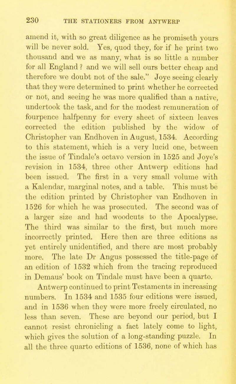 amend it, with so great diligence as he promiseth yours will be never sold. Yes, quod they, for if he print two thousand and we as many, what is so little a number for all England ? and we will sell ours better cheap and therefore we doubt not of the sale. Joye seeing clearly that they were determined to print whether he corrected or not, and seeing he was more qualified than a native, undertook the task, and for the modest remuneration of fourpence halfpenny for every sheet of sixteen leaves corrected the edition published by the widow of Christopher van Endhoven in August, 1534. According to this statement, which is a very lucid one, between the issue of Tindale's octavo version in 1525 and Joye's revision in 1534, three other Antwerp editions had been issued. The first in a very small volume with a Kalendar, marginal notes, and a table. This must be the edition printed by Christopher van Endhoven in 1526 for which he was prosecuted. The second was of a larger size and had woodcuts to the Apocalypse. The third was similar to the first, but much more incorrectly printed. Here then are three editions as yet entirely unidentified, and there are most probably more. The late Dr Angus possessed the title-page of an edition of 1532 which from the tracing reproduced in Demaus' book on Tindale must have been a quarto. Antwerp continued to print Testaments in increasing numbers. In 1534 and 1535 four editions were issued, and in 1536 when they were more freely circulated, no less than seven. These are beyond our period, but I cannot resist chronicling a fact lately come to light, which gives the solution of a long-standing puzzle. In all the three quarto editions of 1536, none of which has