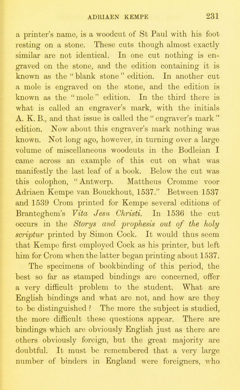 a printer's name, is a woodcut of St Paul with his foot resting on a stone. These cuts though almost exactly similar are not identical. In one cut nothing is en- graved on the stone, and the edition containing it is known as the  blank stone  edition. In another cut a mole is engraved on the stone, and the edition is known as the mole edition. In the third there is what is called an engraver's mark, with the initials A. K. B., and that issue is called the  engraver's mark  edition. Now about this engraver's mark nothing was known. Not long ago, however, in turning over a large volume of miscellaneous woodcuts in the Bodleian I came across an example of this cut on what was manifestly the last leaf of a book. Below the cut was this colophon,  Antwerp. Mattheus Cromme voor Adriaen Kempe van Bouckhout, 1537. Between 1537 and 1539 Crom printed for Kempe several editions of Branteghem's Vita Jesw Christi. In 1536 the cut occurs in the Storys and prophesis out of the holy scriptur printed by Simon Cock. It would thus seem that Kempe first employed Cock as his printer, but left him for Crom when the latter began printing about 1537. The specimens of bookbinding of this period, the best so far as stamped bindings are concerned, offer a very difficult problem to the student. What are English bindings and what are not, and how are they to be distinguished ? The more the subject is studied, the more difficult these questions appear. There are bindings which are obviously English just as there are others obviously foreign, but the great majority are doubtful. It must be remembered that a very large number of binders in England were foreigners, who