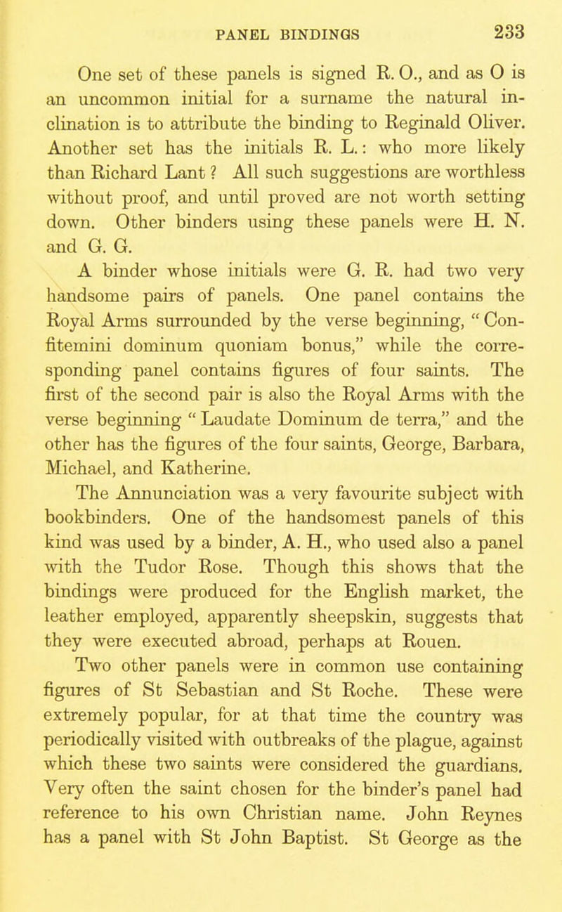 One set of these panels is signed R. 0., and as 0 is an uncommon initial for a surname the natural in- clination is to attribute the binding to Reginald Oliver. Another set has the initials R. L.: who more likely than Richard Lant ? All such suggestions are worthless without proof, and until proved are not worth setting down. Other binders using these panels were H. N. and G. G. A binder whose initials were G. R. had two very handsome pairs of panels. One panel contains the Royal Arms surrounded by the verse beginning,  Con- fitemini dominum quoniam bonus, while the corre- sponding panel contains figures of four saints. The first of the second pair is also the Royal Arms with the verse beginning  Laudate Dominum de terra, and the other has the figures of the four saints, George, Barbara, Michael, and Katherine. The Annunciation was a veiy favourite subject with bookbinders. One of the handsomest panels of this kind was used by a binder, A. H., who used also a panel with the Tudor Rose. Though this shows that the bindings were produced for the English market, the leather employed, apparently sheepskin, suggests that they were executed abroad, perhaps at Rouen. Two other panels were in common use containing figures of St Sebastian and St Roche. These were extremely popular, for at that time the country was periodically visited with outbreaks of the plague, against which these two saints were considered the guardians. Very often the saint chosen for the binder's panel had reference to his own Christian name. John Reynes has a panel with St John Baptist. St George as the
