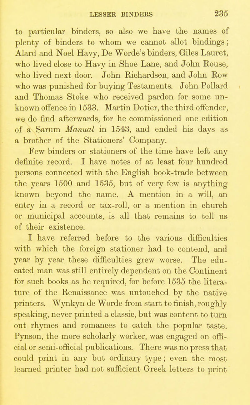 to particular binders, so also we have the names of plenty of binders to whom we cannot allot bindings; Alard and Noel Havy, De Worde's binders, Giles Lauret, who lived close to Havy in Shoe Lane, and John Rouse, who lived next door. John Richardson, and John Row who was punished for buying Testaments. John Pollard and Thomas Stoke who received pardon for some un- known offence in 1533. Martin Dotier, the third offender, we do find afterwards, for he commissioned one edition of a Sarum Manual in 1543, and ended his days as a brother of the Stationers' Company. Few binders or stationers of the time have left any definite record. I have notes of at least four hundred persons connected with the English book-trade between the years 1500 and 1535, but of very few is anything known beyond the name. A mention in a will, an entry in a record or tax-roll, or a mention in church or municipal accounts, is all that remains to tell us of their existence. I have referred before to the various difficulties with which the foreign stationer had to contend, and year by year these difficulties grew worse. The edu- cated man was still entirely dependent on the Continent for such books as he required, for before 1535 the litera- ture of the Renaissance was untouched by the native printers. Wynkyn de Worde from start to finish, roughly speaking, never printed a classic, but was content to turn out rhymes and romances to catch the popular taste. Pynson, the more scholarly worker, was engaged on offi- cial or semi-official publications. There was no press that could print in any but ordinary type; even the most learned printer had not sufficient Greek letters to print