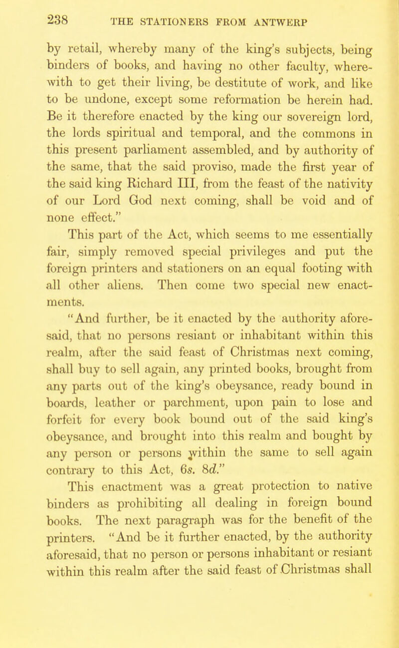 by retail, whereby many of the king's subjects, being binders of books, and having no other faculty, where- with to get their living, be destitute of work, and like to be undone, except some reformation be herein had. Be it therefore enacted by the king our sovereign lord, the lords spiritual and temporal, and the commons in this present parliament assembled, and by authority of the same, that the said proviso, made the first year of the said king Richard III, from the feast of the nativity of our Lord God next coming, shall be void and of none effect. This part of the Act, which seems to me essentially fair, simply removed special privileges and put the foreign printers and stationers on an equal footing with all other aliens. Then come two special new enact- ments. And further, be it enacted by the authority afore- said, that no persons resiant or inhabitant within this realm, after the said feast of Christmas next coming, shall buy to sell again, any printed books, brought from any parts out of the king's obeysance, ready bound in boards, leather or parchment, upon pain to lose and forfeit for every book bound out of the said king's obeysance, and brought into this realm and bought by any person or persons within the same to sell again contrary to this Act, 6s. Sd. This enactment was a great protection to native binders as prohibiting all dealing in foreign bound books. The next paragraph was for the benefit of the printers. And be it further enacted, by the authority aforesaid, that no person or persons inhabitant or resiant within this realm after the said feast of .Christmas shall