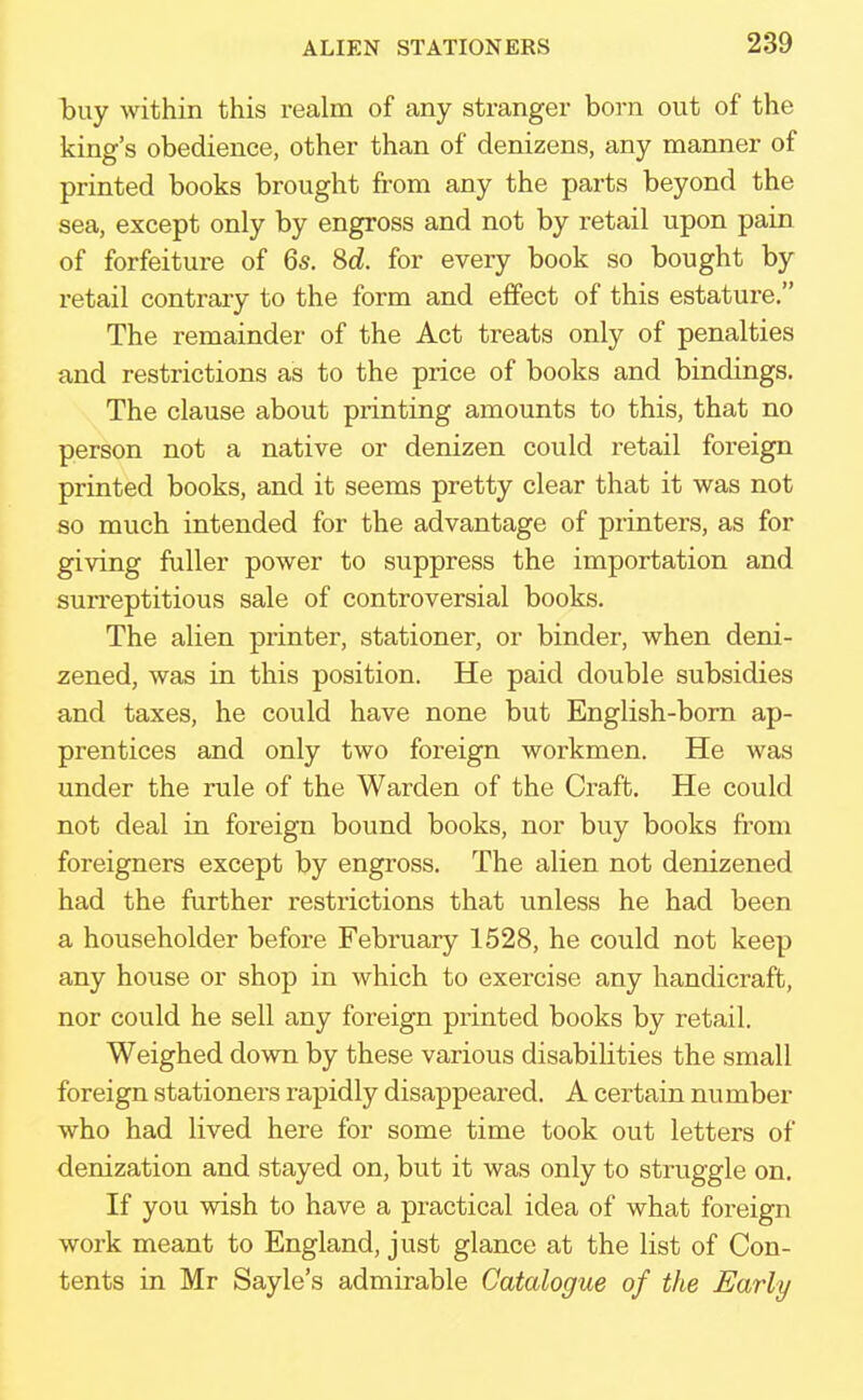 buy within this realm of any stranger born out of the king's obedience, other than of denizens, any manner of printed books brought from any the parts beyond the sea, except only by engross and not by retail upon pain of forfeiture of 6s. 8d. for every book so bought by retail contrary to the form and effect of this estature. The remainder of the Act treats only of penalties and restrictions as to the price of books and bindings. The clause about printing amounts to this, that no person not a native or denizen could retail foreign printed books, and it seems pretty clear that it was not so much intended for the advantage of printers, as for giving fuller power to suppress the importation and surreptitious sale of controversial books. The alien printer, stationer, or binder, when deni- zened, was in this position. He paid double subsidies and taxes, he could have none but English-born ap- prentices and only two foreign workmen. He was under the rule of the Warden of the Craft. He could not deal in foreign bound books, nor buy books from foreigners except by engross. The alien not denizened had the further restrictions that unless he had been a householder before February 1528, he could not keep any house or shop in which to exercise any handicraft, nor could he sell any foreign printed books by retail. Weighed down by these various disabilities the small foreign stationers rapidly disappeared. A certain nu rnber who had lived here for some time took out letters of denization and .stayed on, but it was only to struggle on. If you wish to have a practical idea of what foreign work meant to England, just glance at the list of Con- tents in Mr Sayle's admirable Catalogue of the Early