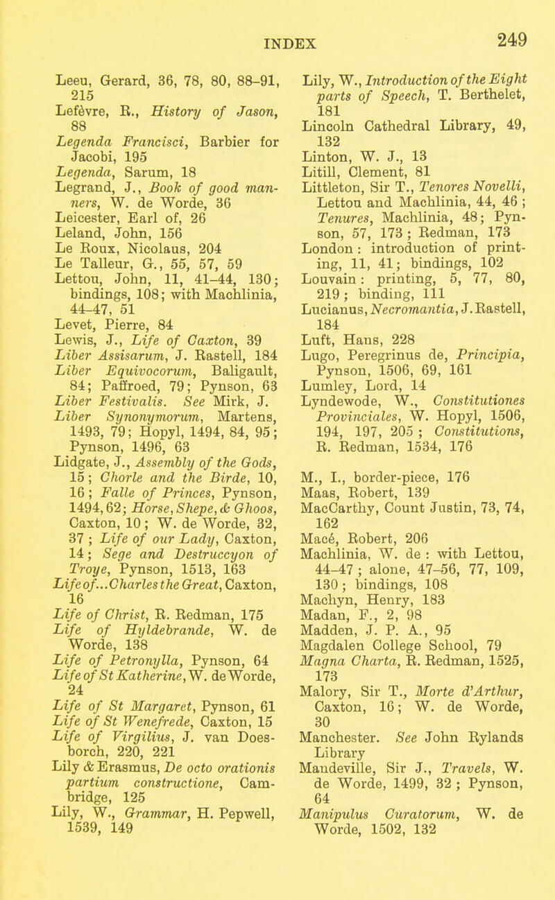 Leeu, Gerard, 36, 78, 80, 88-91, 215 Lefevre, E., History of Jason, 88 Legenda Francisci, Barbier for Jacobi, 195 Legenda, Sarum, 18 Legrand, J., Book of good man- ners, W. de Worde, 36 Leicester, Earl of, 26 Leland, John, 156 Le Eoux, Nicolaus, 204 Le Talleur, G., 55, 57, 59 Lettou, John, 11, 41-44, 130; bindings, 108; with Machlinia, 44-47, 51 Levet, Pierre, 84 Lewis, J., Life of Caxton, 39 Liber Assisarum, J. Rastell, 184 Liber Equivocorum, Baligault, 84; Paffroed, 79; Pynson, 63 Liber Festivalis. See Mirk, J. Liber Synonymorum, Martens, 1493, 79; Hopyl, 1494, 84, 95; Pynson, 1496, 63 Lidgate, J., Assembly of the Gods, 15; Ghorle and the Birde, 10, 16 ; Falle of Princes, Pynson, 1494,62; Horse,Shepe,& Ghoos, Caxton, 10 ; W. de Worde, 32, 37 ; Life of our Lady, Caxton, 14; Sege and Destruccyon of Troye, Pynson, 1513, 163 Life of...Charles the Great, Caxton, 16 Life of Christ, R. Redman, 175 Life of Hyldebrande, W. de Worde, 138 Life of Petronylla, Pynson, 64 LifeofStKatherine,W. de Worde, 24 Life of St Margaret, Pynson, 61 Life of St Wenefrede, Caxton, 15 Life of Virgilius, J. van Does- borch, 220, 221 Lily & Erasmus, De octo orationis partium constructione, Cam- bridge, 125 Lily, W., Grammar, H. Pepwell, 1539, 149 Lily, W., Introduction of the Eight parts of Speech, T. Berthelet, 181 Lincoln Cathedral Library, 49, 132 Linton, W. J., 13 Litill, Clement, 81 Littleton, Sir T., Tenores Novelli, Lettou and Machlinia, 44, 46 ; Tenures, Machlinia, 48; Pyn- son, 57, 173 ; Redman, 173 London : introduction of print- ing, 11, 41; bindings, 102 Louvain: printing, 5, 77, 80, 219; binding, 111 Lucianus, Necromantia, J. Rastell, 184 Luft, Hans, 228 Lugo, Peregrinus de, Principia, Pynson, 1506, 69, 161 Lumley, Lord, 14 Lyndewode, W., Constitutiones Provinciates, W. Hopyl, 1506, 194, 197, 205 ; Constitxitions, R. Redman, 1534, 176 M., I., border-piece, 176 Maas, Robert, 139 MacCarthy, Count Justin, 73, 74, 162 Mace, Robert, 206 Machlinia, W. de : with Lettou, 44-47 ; alone, 47-56, 77, 109, 130; bindings, 108 Machyn, Henry, 183 Madan, 2, 98 Madden, J. P. A., 95 Magdalen College School, 79 Magna Gharta, R. Redman, 1525, 173 Malory, Sir T., Morte d''Arthur, Caxton, 16; W. de Worde, 30 Manchester. See John Rylands Library Mandeville, Sir J., Travels, W. de Worde, 1499, 32 ; Pynson, 64 Manipulus Curatorum, W. de Worde, 1502, 132