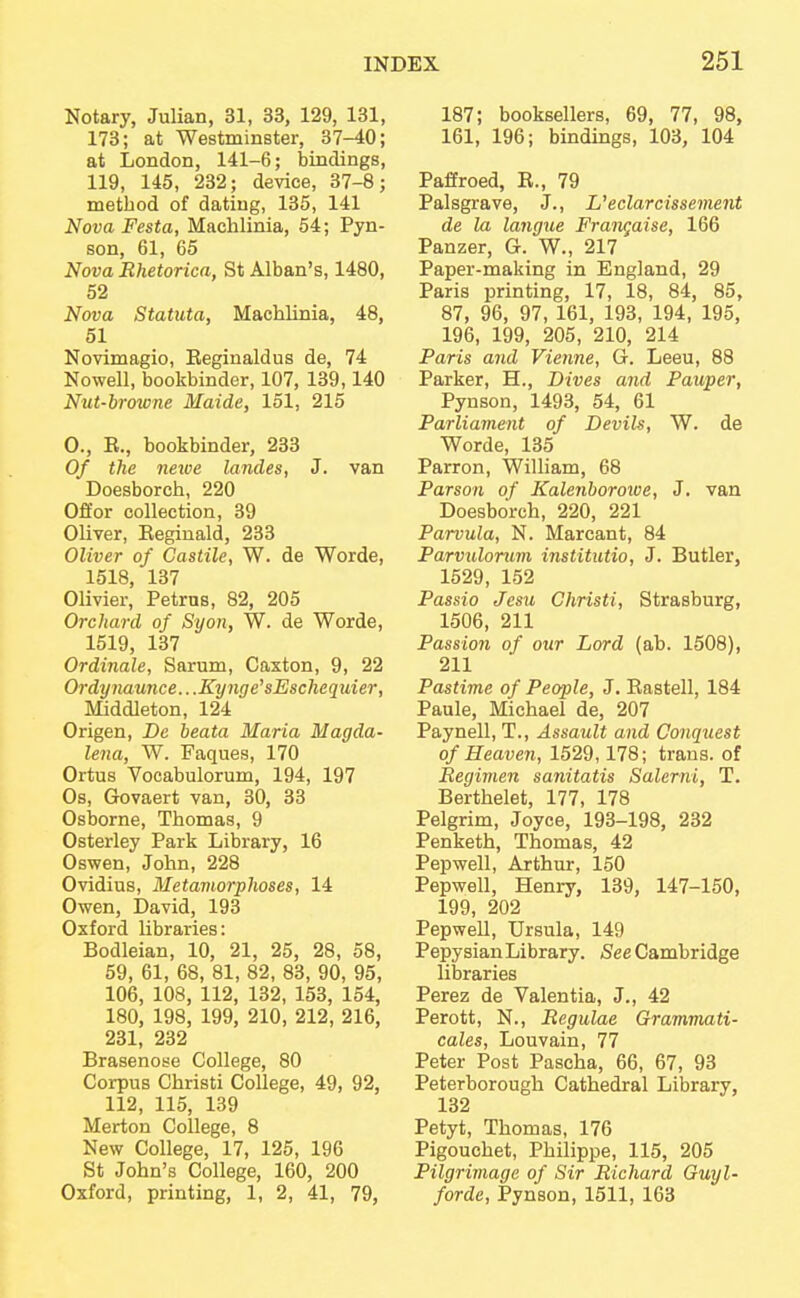 Notary, Julian, 31, 33, 129, 131, 173; at Westminster, 37-40; at London, 141-6; bindings, 119, 145, 232; device, 37-8; method of dating, 135, 141 Nova Festa, Machlinia, 54; Pyn- son, 61, 65 Nova Rhetorica, St Alban's, 1480, 52 Nova Statuta, Machlinia, 48, 51 Novimagio, Eeginaldus de, 74 Nowell, bookbinder, 107, 139,140 Nut-browne Maide, 151, 215 0., E., bookbinder, 233 Of the newe landes, J. van Doesborch, 220 Offor collection, 39 Oliver, Eeginald, 233 Oliver of Castile, W. de Worde, 1518, 137 Olivier, Petrus, 82, 205 Orchard of Syon, W. de Worde, 1519, 137 Ordinale, Sarum, Caxton, 9, 22 Ordynaunce.. .Kynge'sEschequier, Middleton, 124 Origen, De beata Maria Magda- lena, W. Faques, 170 Ortus Vocabulorum, 194, 197 Os, Govaert van, 30, 33 Osborne, Thomas, 9 Osterley Park Library, 16 Oswen, John, 228 Ovidius, Metamorphoses, 14 Owen, David, 193 Oxford libraries: Bodleian, 10, 21, 25, 28, 58, 59, 61, 68, 81, 82, 83, 90, 95, 106, 108, 112, 132, 153, 154, 180, 198, 199, 210, 212, 216, 231, 232 Brasenose College, 80 Corpus Christi College, 49, 92, 112, 115, 139 Merton College, 8 New College, 17, 125, 196 St John's College, 160, 200 Oxford, printing, 1, 2, 41, 79, 187; booksellers, 69, 77, 98, 161, 196; bindings, 103, 104 Paffroed, E., 79 Palsgrave, J., Ueclarcissement de la langtie Franqaise, 166 Panzer, G. W., 217 Paper-making in England, 29 Paris printing, 17, 18, 84, 85, 87, 96, 97, 161, 193, 194, 195, 196, 199, 205, 210, 214 Paris and Vienne, G. Leeu, 88 Parker, H., Dives and Pauper, Pynson, 1493, 54, 61 Parliament of Devils, W. de Worde, 135 Parron, William, 68 Parson of Kalenborowe, J. van Doesborch, 220, 221 Parvula, N. Marcant, 84 Parvulorum institutio, J. Butler, 1529, 152 Passio Jesu Christi, Strasburg, 1506, 211 Passion of our Lord (ab. 1508), 211 Pastime of People, J. Eastell, 184 Paule, Michael de, 207 Paynell, T., Assault and Conquest of Heaven, 1529,178; trans, of Regimen sanitatis Salerni, T. Berthelet, 177, 178 Pelgrim, Joyce, 193-198, 232 Penketh, Thomas, 42 Pepwell, Arthur, 150 Pepwell, Henry, 139, 147-150, 199, 202 Pepwell, Ursula, 149 Pepysian Library. See Cambridge libraries Perez de Valentia, J., 42 Perott, N., Rcgulae Grammati- cal, Louvain, 77 Peter Post Pascha, 66, 67, 93 Peterborough Cathedral Library, 132 Petyt, Thomas, 176 Pigouchet, Philippe, 115, 205 Pilgrimage of Sir Richard Guyl- forde, Pynson, 1511, 163