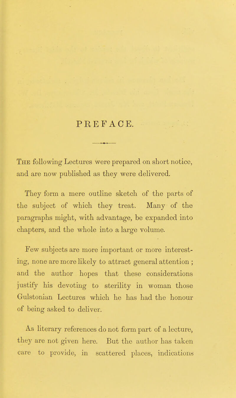 PREFACE. The following Lectures were prepared on short notice, and are now published as thej were delivered. They form a mere outline sketch of the parts of the subject of which they treat. Many of the paragraphs might, with advantage, be expanded into chapters, and the whole into a large volume. Few subjects are more important or more interest- ing, none are more likely to attract general attention ; and the author hopes that these considerations justify his devoting to sterility in woman those Gulstonian Lectures which he has had the honour of being asked to deli ver. As literary references do not form part of a lecture, they are not given here. But the author has taken care to provide, in scattered places, indications