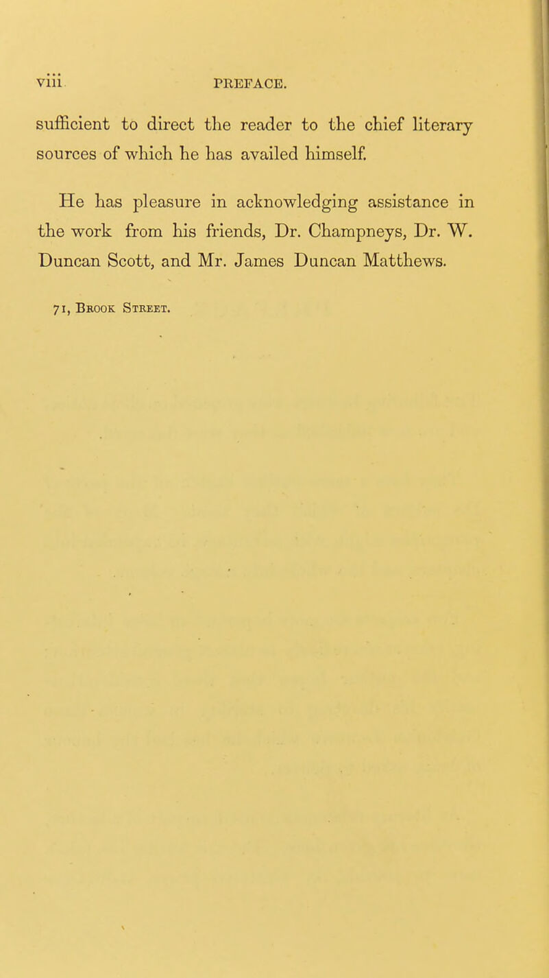 sujB&cient to direct the reader to the chief literary- sources of which he has availed himself. He has pleasure in acknowledging assistance in the work from his friends, Dr. Champneys, Dr. W. Duncan Scott, and Mr. James Duncan Matthews. 71, Brook Street.