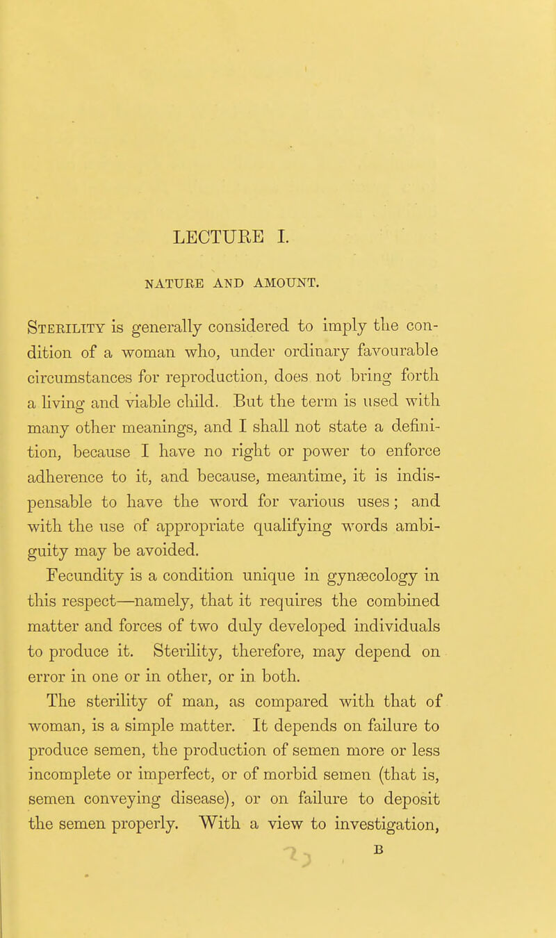 NATUEE AND AMOUNT. Sterility is generally considered to imply tlie con- dition of a woman who, under ordinary favourable circumstances for reproduction, does not bring forth a Hvino' and viable child. But the term is used with many other meanings, and I shall not state a defini- tion, because I have no right or power to enforce adherence to it, and because, meantime, it is indis- pensable to have the word for various uses; and with the use of appropriate qualifying words ambi- guity may be avoided. Fecundity is a condition unique in gynsecology in this respect—namely, that it requires the combined matter and forces of two duly developed individuals to produce it. Sterility, therefore, may depend on error in one or in other, or in both. The sterility of man, as compared with that of woman, is a simple matter. It depends on failure to produce semen, the production of semen more or less incomplete or imperfect, or of morbid semen (that is, semen conveying disease), or on failure to deposit the semen properly. With a view to investigation,