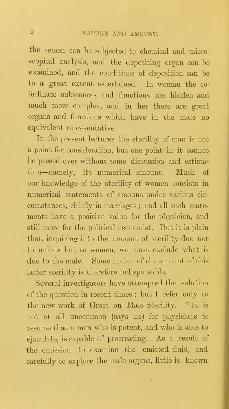 the semen can be subjected to chemical and micro- scopical analysis, and the depositing organ can be examined, and the conditions of deposition can be to a great extent ascertained. In woman the co- ordinate substances and functions are hidden and much more complex, and in her there are great organs and functions which have in the male no equivalent representative. In the present lectures the sterility of man is not a point for consideration, but one point in it cannot be passed over without some discussion and estima- tion—namely, its numerical amount. Much of our knowledge of the sterihty of women consists in numerical statements of amount under various cir- cumstances, chiefly in marriages ; and all such state- ments have a positive value for the physician, and still more for the political economist. But it is plain that, inquiring into the amount of sterihty due not to unions but to women, we must exclude what is due to the male. Some notion of the amount of this latter sterility is therefore indispensable. Several investigators have attempted the solution of the question in recent times ; but I refer only to the new work of Gross on Male Sterility. It is not at all uncommon (says he) for j)hysicians to assume that a man who is potent, and who is able to ejaculate, is capable of procreating. As a result of the omission to examine the emitted fluid, and carefully to explore the male organs, little is known