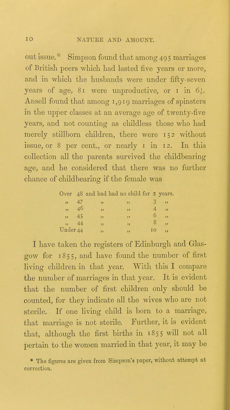 out issue. '■ Sim^Dson found that among 49 5 marriages of British peers which had lasted five years or more, and in which the husbands were under fifty-seven years of age, 81 were unproductive, or i in 6^. Ansell found that among 1,919 marriages of spinsters in the upper classes at an average age of twenty-five years, and not counting as childless those who had merely stillborn children, there were 152 without issue, or 8 per cent., or nearly i in 12. In this collection all the parents survived the childbearing age, and he considered that there was no further chance of childbearing if the female was Over 48 and had had no child for 2 years. „ 47 „ „ 3 >, „ 46 „ 4 » » 45 » 6 „ 44 8 „ Under 44 „ „ 10 „ I have taken the registers of Edinburgh and Glas- gow for 1855, and have found the number of first living children in that year. With this I compare the number of marriages in that year. It is evident that the number of first children only should be counted, for they indicate all the wives who are not sterile. If one living child is born to a marriage, that marriage is not sterile. Further, it is evident that, although the first births in 1855 will not all pertain to the wom.en married in that year, it may be * The figures are given from Simpson's paper, without attempt at correction.