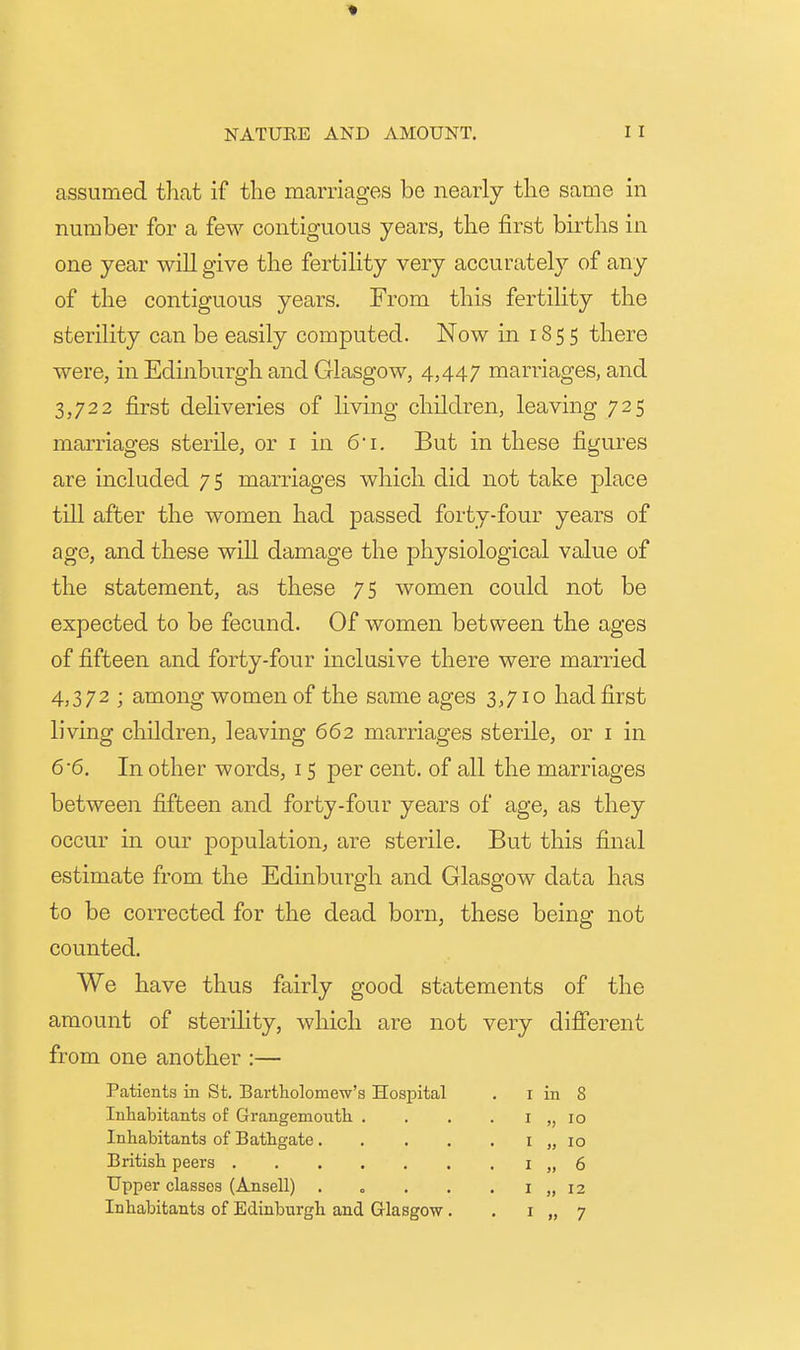 assumed tliat if the marriages be nearly the same in number for a few contiguous years, the first births in one year will give the fertility very accurately of any of the contiguous years. From this fertility the sterility can be easily computed. Now in 1855 there were, in Edinburgh and Glasgow, 4,447 marriages, and 3,722 first deliveries of living children, leaving 725 marriages sterile, or i in 6i. But in these figures are included 75 marriages which did not take place till after the women had passed forty-four years of age, and these will damage the physiological value of the statement, as these 75 women could not be expected to be fecund. Of women between the ages of fifteen and forty-four inclusive there were married 4,372 ; among women of the same ages 3,710 had first living children, leaving 662 marriages sterile, or i in 6-6. In other words, 15 per cent, of all the marriages between fifteen and forty-four years of age, as they occur in our population, are sterile. But this final estimate from the Edinburgh and Glasgow data has to be corrected for the dead born, these being not counted. We have thus fairly good statements of the amount of sterility, which are not very different from one another :— Patients in St. Bartholomew's Hospital . i in 8 Inhabitants of Grangemouth . . . . i „ lo Inhabitants of Bathgate i „ lo British peers i „ 6 Upper classes (Ansell) . o . . . i „ 12 Inhabitants of Edinburgh and Glasgow . . i „ 7