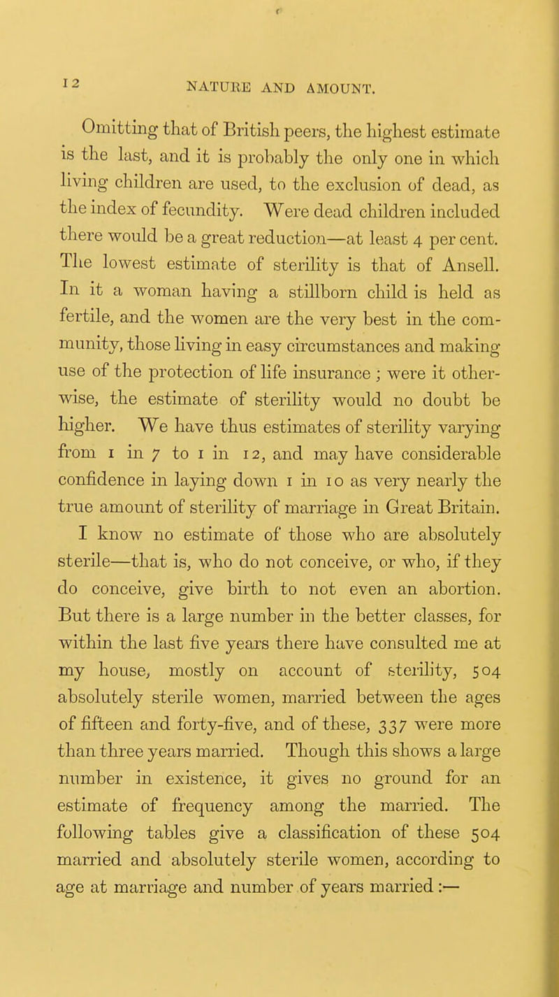 Omitting that of British peers, the highest estimate IS the last, and it is probably the only one in which living children are used, to the exclusion of dead, as the index of fecundity. Were dead children included there would be a great reduction—at least 4 per cent. The lowest estimate of sterility is that of Ansell. In it a woman having a stillborn child is held as fertile, and the women are the very best in the com- munity, those living in easy circumstances and making use of the protection of life insurance ; were it other- wise, the estimate of sterility would no doubt be higher. We have thus estimates of sterility varying from I in 7 to I in 12, and may have considerable confidence in laying down i in i o as very nearly the true amount of sterility of marriage in Great Britain. I know no estimate of those who are absolutely sterile—that is, who do not conceive, or who, if they do conceive, give birth to not even an abortion. But there is a large number in the better classes, for within the last five years there have consulted me at my house^ mostly on account of sterility, 504 absolutely sterile women, married between the ages of fifteen and forty-five, and of these, 337 were more than three years married. Though this shows a large number in existence, it gives no ground for an estimate of frequency among the married. The following tables give a classification of these 504 married and absolutely sterile women, according to age at marriage and number of years married:—
