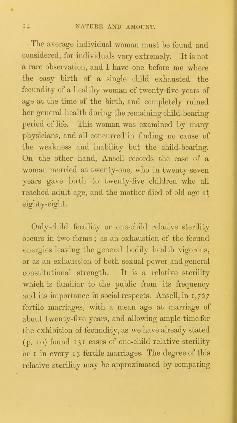 The average individual woman must be found and considered, for individuals vary extremely. It is not a rare observation, and I have one before me where the easy birth of a single child exhausted the fecundity of a healthy woman of twenty-five years of age at the time of the birth, and completely ruined her general health during the remaining child-bearing period of life. This woman was examined by many physicians, and all concurred'in finding no cause of the weakness and inability but the child-bearing. On the other hand, Ansell records the case of a woman married at twenty-one, who in twenty-seven years gave birth to twenty-five children who all reached adult age, and the mother died of old age at eighty-eight. Only-child fertility or one-child relative sterility occurs in two forms ; as an exhaustion of the fecund energies leaving the general bodily health vigorous, or as an exhaustion of both sexual power and general constitutional strength. It is a relative sterihty which is familiar to the public from its frequency and its importance in social respects. Ansell, in 1,767 fertile marriages, with a mean age at marriage of about twenty-five years, and allowing ample time for the exhibition of fecundity, as we have already stated (p. I o) found 131 cases of one-child relative sterility or I in every 13 fertile marriages. The degree of this relative sterility may be approximated by comparing