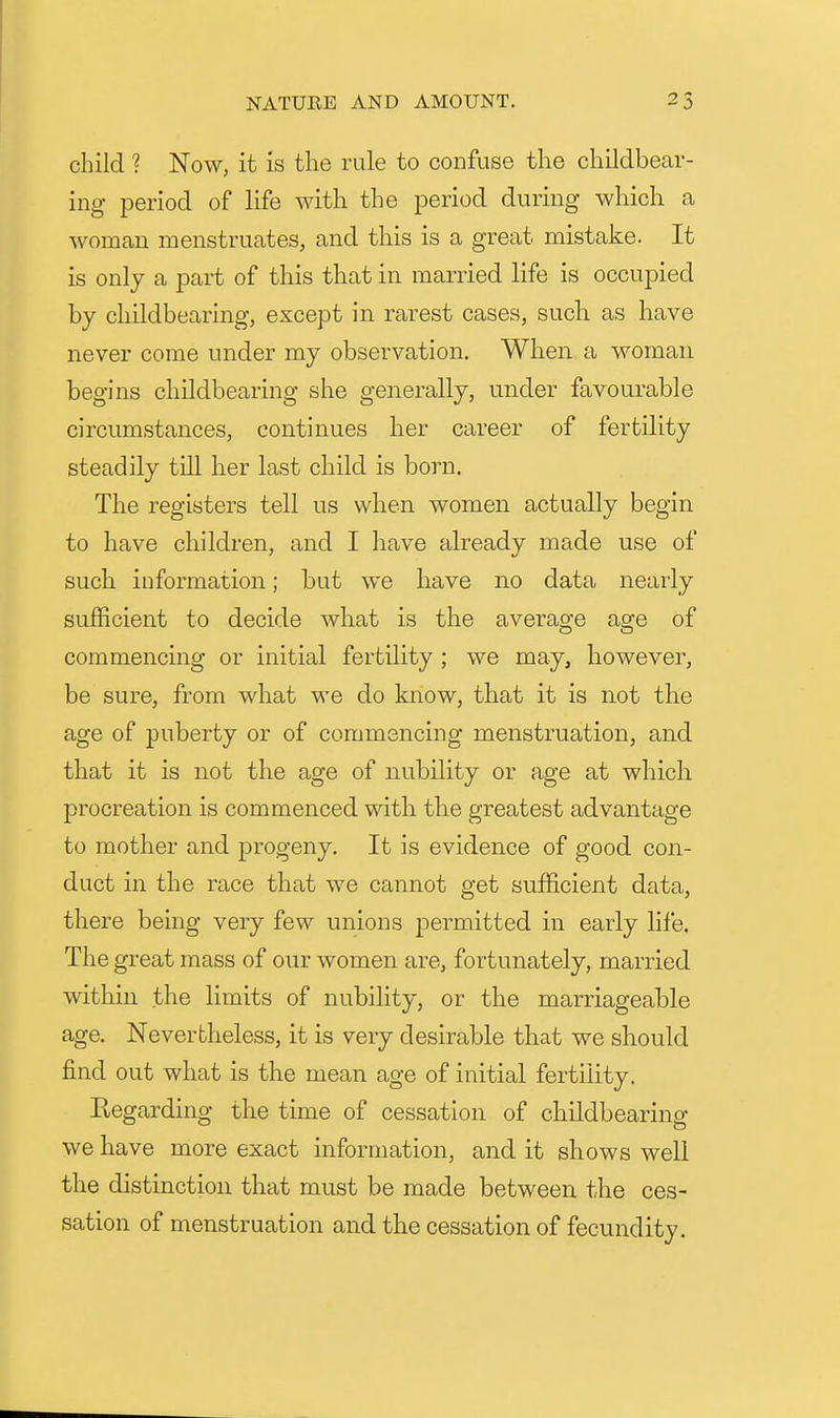 child ? Now, it is the rule to confuse the childbear- ing period of life with the period during which a woman menstruates, and this is a great mistake. It is only a part of this that in married life is occupied by childbearing, except in rarest cases, such as have never come under my observation. When a woman begins childbearing she generally, under favourable circumstances, continues her career of fertility steadily till lier last child is born. The registers tell us when women actually begin to have children, and I have already made use of such information; but we have no data nearly sufficient to decide what is the average age of commencing or initial fertility ; we may, however, be sure, from what we do know, tbat it is not the age of puberty or of commencing menstruation, and that it is not the age of nubility or age at which procreation is commenced with the greatest advantage to mother and progeny. It is evidence of good con- duct in the race that we cemnot get sufficient data, there being very few unions permitted in early life. The great mass of our women are, fortunately, married within the limits of nubility, or the marriageable age. Nevertheless, it is very desirable that we should find out what is the mean age of initial fertility. Kegarding the time of cessation of childbearing we have more exact information, and it shows well the distinction that must be made between the ces- sation of menstruation and the cessation of fecundity.