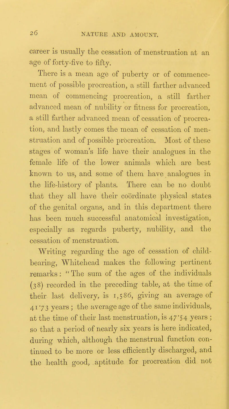 career is usually the cessation of menstruation at an age of forty-five to fifty. There is a mean age of puberty or of commence- ment of possible procreation, a still farther advanced mean of commencing procreation, a still farther advanced mean of nubility or fitness for procreation, a still farther advanced mean of cessation of procrea- tion, and lastly comes the mean of cessation of men- struation and of possible procreation. Most of these stages of woman's life have their analogues in the female life of the lower animals which are best known to us, and some of them have analogues in the life-history of plants. There can be no doubt that they all have their coordinate physical states of the genital organs, and in this department there has been much successful anatomical investigation, especially as regards puberty, nubility, and the cessation of menstruation. Writing regarding the age of cessation of child- bearing, Whitehead makes the following pertinent remarks :  The sum of the ages of the individuals (38) recorded in the preceding table, at the time of their last delivery, is 1,586, giving an average of 4173 years ; the average age of the same individuals, at the time of their last menstruation, is 47-54 years ; so that a period of nearly six years is here indicated, during which, although the menstrual function con- tinued to be more or less efficiently discharged, and the health good, aptitude for procreati(m did not