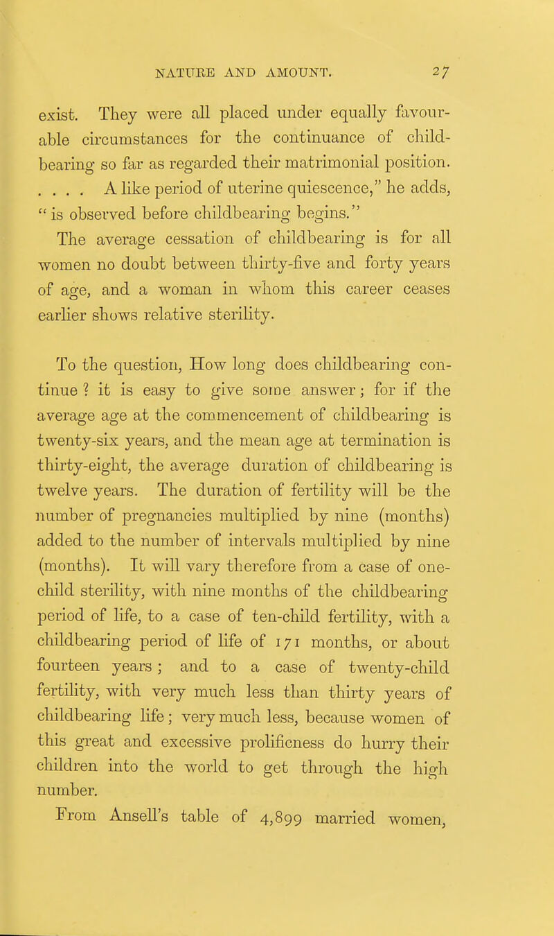 exist. They were all placed under equally favour- able circumstances for the continuance of child- bearing so far as regarded their matrimonial position. .... A like period of uterine quiescence, he adds, is observed before childbearing begins. The average cessation of childbearing is for all women no doubt between thirty-five and forty years of age, and a woman in whom this career ceases earlier shows relative sterility. To the question, How long does childbearing con- tinue ? it is easy to give some answer; for if the average age at the commencement of childbearing is twenty-six years, and the mean age at termination is thirty-eight, the average duration of childbearing is twelve years. The duration of fertility will be the iiumber of pregnancies multiplied by nine (months) added to the number of intervals multiplied by nine (months). It will vary therefore from a case of one- child sterility, with nuie months of the childbearing period of life, to a case of ten-child fertility, with a childbearing period of life of 171 months, or about fourteen years; and to a case of twenty-child fertility, with very much less than thirty years of childbearing life; very much less, because women of this great and excessive prolificness do hurry their children into the world to get through the hio-h number. From Ansell's table of 4,899 married women,