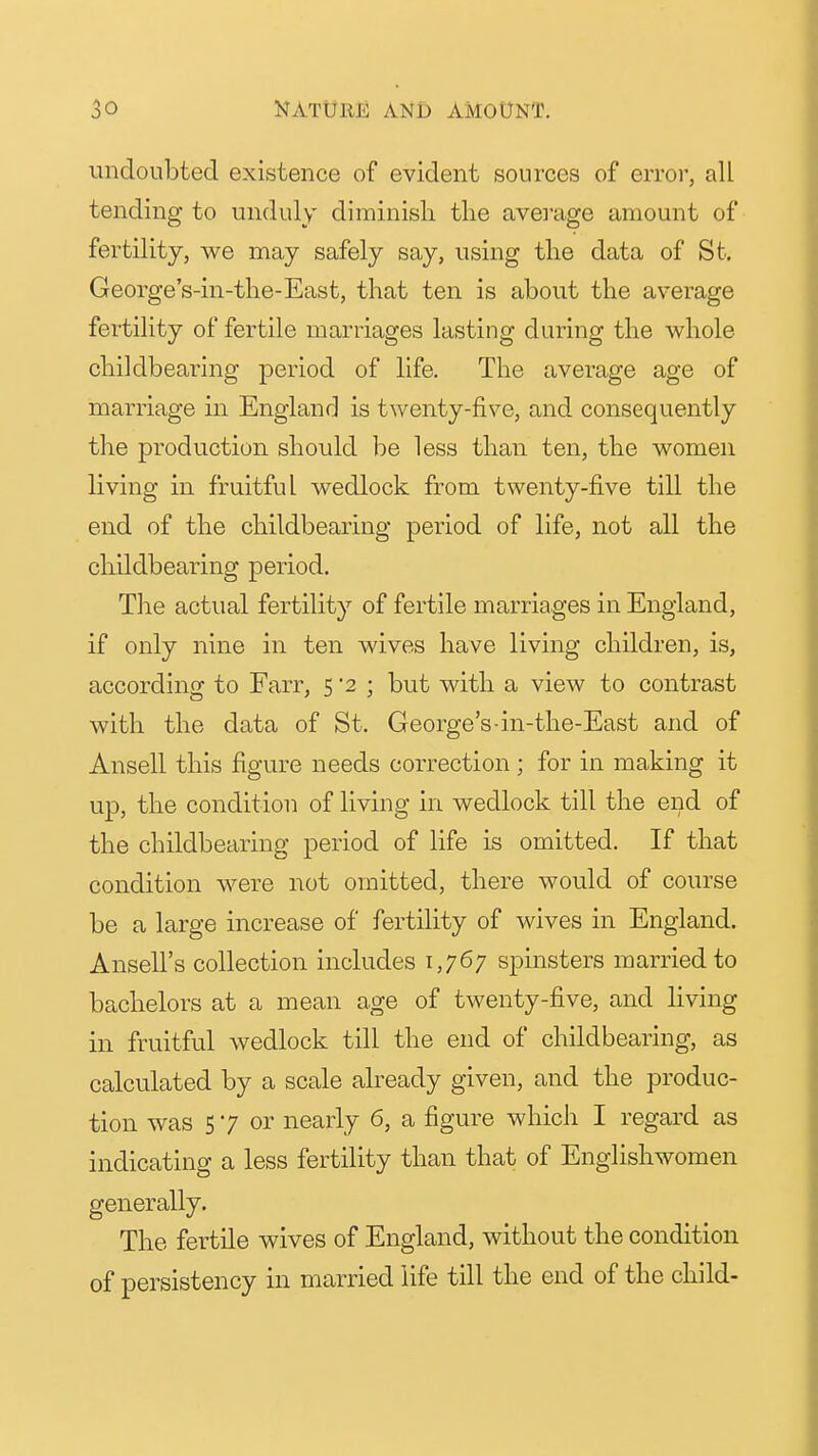 undoubted existence of evident sources of error, all tending to unduly diminish the ave]'age amount of fertility, we may safely say, using the data of St. George's-in-the-East, that ten is about the average fertility of fertile marriages lasting during the whole childbearing period of life. The average age of marriage in England is twenty-five, and consequently the production should be less than ten, the women living in fruitful wedlock from twenty-five till the end of the childbearing period of life, not all the childbearing period. The actual fertility of fertile marriages in England, if only nine in ten wives have living children, is, according to Farr, 5 '2 ; but with a view to contrast with the data of St. George's-in-the-East and of Ansell this figure needs correction; for in making it up, the condition of living in wedlock till the end of the childbearing period of life is omitted. If that condition were not omitted, there would of course be a large increase of fertility of wives in England. Ansell's collection includes 1,767 spinsters married to bachelors at a mean age of twenty-five, and living in fruitful wedlock till the end of childbearing, as calculated by a scale already given, and the produc- tion was 57 or nearly 6, a figure which I regard as indicating a less fertility than that of Englishwomen generally. The fertile wives of England, without the condition of persistency in married life till the end of the child-