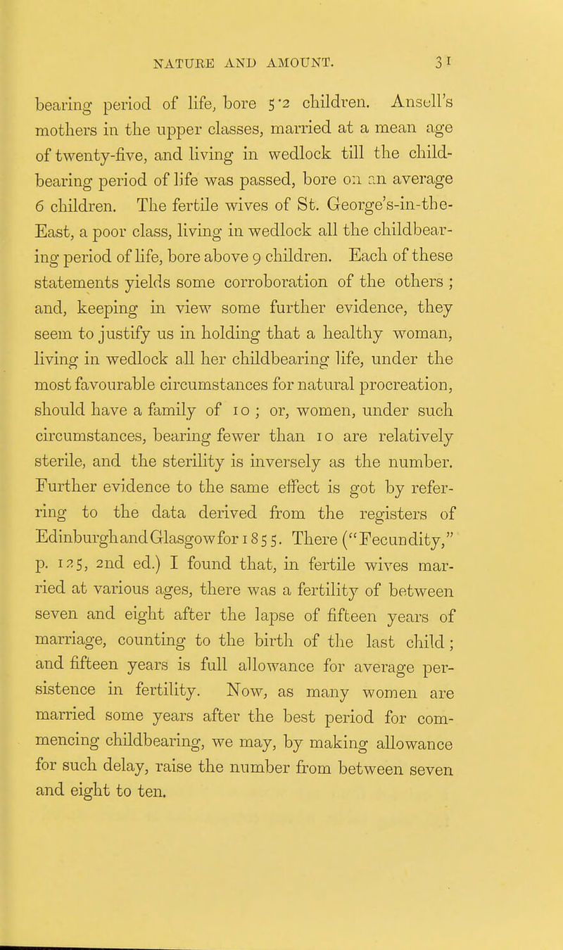 bearing period of life, bore 5 '2 cliildren. Ansell's mothers in the upper chesses, married at a mean age of twenty-five, and living in wedlock till the child- bearing period of life was passed, bore 0:1 rai average 6 children. The fertile wives of St. George's-in-the- East, a poor class, living in wedlock all the childbear- ing period of life, bore above 9 children. Each of these statements yields some corroboration of the others ; and, keeping m view some further evidence, they seem to justify us in holding that a healthy woman, living in wedlock all her childbearing life, under the most favourable circumstances for natural procreation, should have a family of 10; or, women, under such circumstances, bearing fewer than i o are relatively sterile, and the sterility is inversely as the number. Further evidence to the same eflPect is got by refer- ring to the data derived from the registers of Edinburgh and Glasgow for 1855. There (Fecundity, p. 125, 2nd ed.) I found that, in fertile wives mar- ried at various ages, there was a fertility of between seven and eight after the lapse of fifteen years of marriage, counting to the birth of the last child; and fifteen years is full allowance for average per- sistence in fertility. Now, as many women are married some years after the best period for com- mencing childbearing, we may, by making allowance for such delay, raise the number from between seven and eight to ten.