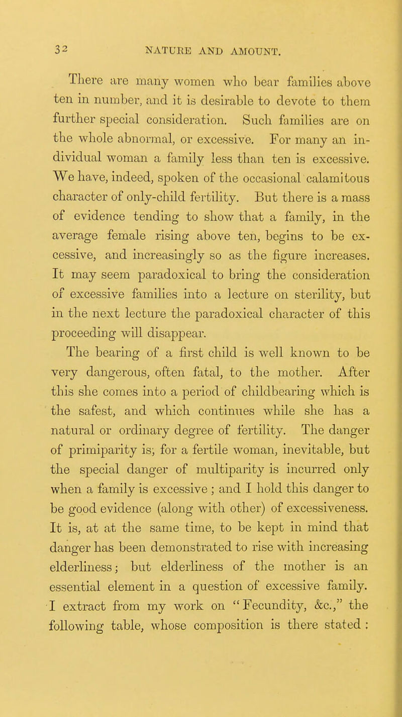 There are many women who bear families above ten in number, and it is desirable to devote to them further special consideration. Such families are on the whole abnormal, or excessive. For many an in- dividual woman a family less than ten is excessive. We have, indeed, spoken of the occasional calamitous character of only-child fertility. But there is a mass of evidence tending to show that a family, in the average female rising above ten, begins to be ex- cessive, and increasingly so as the figure increases. It may seem paradoxical to bring the consideration of excessive families into a lecture on sterility, but in the next lecture the paradoxical character of this proceeding will disappear. The bearing of a first child is well known to be very dangerous, often fatal, to the mother. After this she comes into a period of childbearing which is the safest, and which continues while she has a natural or ordinary degree of fertility. The danger of primiparity is; for a fertile woman, inevitable, but the special danger of multiparity is incurred only when a family is excessive ; and I hold this danger to be good evidence (along with other) of excessiveness. It is, at at the same time, to be kept in mind that danger has been demonstrated to rise with increasing elderliness; but elderliness of the mother is an essential element in a question of excessive family. I extract from my work on Fecundity, &c., the following table, whose composition is there stated :