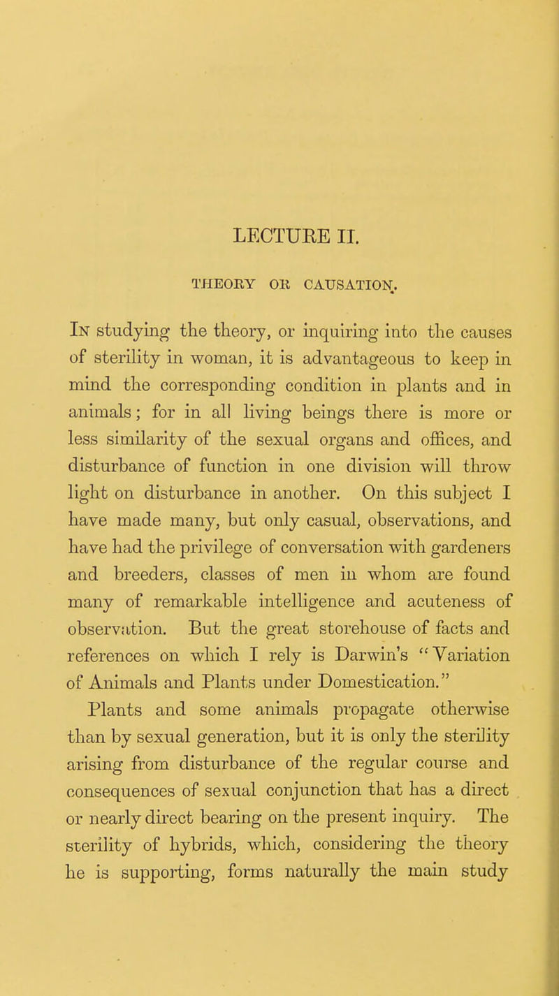 LECTURE II. THEOEY Oil CAUSATION. In studying the theory, or inquiring into the causes of sterility in woman, it is advantageous to keep in mind the corresponding condition in plants and in animals; for in all living beings there is more or less similarity of the sexual organs and offices, and disturbance of function in one division will throw light on disturbance in another. On this subject I have made many, but only casual, observations, and have had the privilege of conversation with gardeners and breeders, classes of men in whom are found many of remarkable intelligence and acuteness of observation. But the great storehouse of facts and references on which I rely is Darwin's Variation of Animals and Plants under Domestication. Plants and some animals propagate otherwise than by sexual generation, but it is only the sterility arising from disturbance of the regular course and consequences of sexual conjunction that has a direct or nearly dii'ect bearing on the present inquiry. The sterility of hybrids, which, considering the theory he is supporting, forms naturally the main study