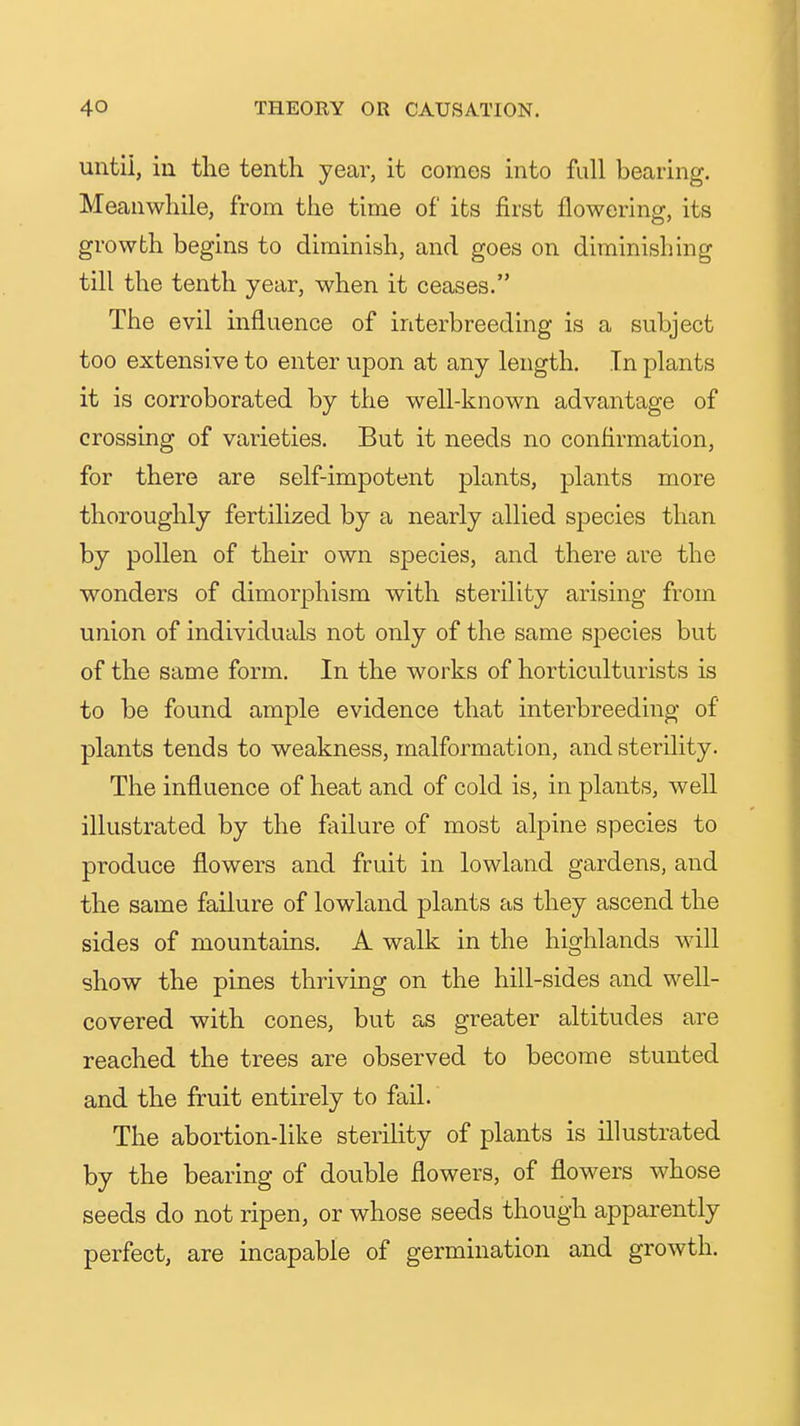untii, in the tenth year, it comes into full bearing. Meanwhile, from the time of its first flowering, its growth begins to diminish, and goes on diminishing till the tenth year, when it ceases. The evil influence of interbreeding is a subject too extensive to enter upon at any length. In plants it is corroborated by the well-known advantage of crossing of varieties. But it needs no confirmation, for there are self-impotent plants, plants more thoroughly fertilized by a nearly allied species than by pollen of their own species, and there are the wonders of dimorphism with sterility arising from union of individuals not only of the same species but of the same form. In the works of horticulturists is to be found ample evidence that interbreeding of plants tends to weakness, malformation, and sterility. The influence of heat and of cold is, in plants, well illustrated by the failure of most alpine species to produce flowers and fruit in lowland gardens, and the same failure of lowland plants as they ascend the sides of mountains. A walk in the highlands will show the pines thriving on the hill-sides and well- covered with cones, but as greater altitudes are reached the trees are observed to become stunted and the fruit entirely to fail. The abortion-like sterility of plants is illustrated by the bearing of double flowers, of flowers whose seeds do not ripen, or whose seeds though apparently perfect, are incapable of germination and growth.
