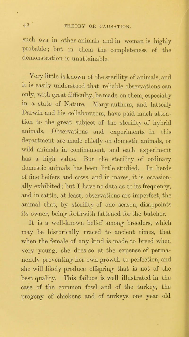 such ova in other animals and in woman is highly- probable; but in them the completeness of the demonstration is unattainable. Very little is known of the sterility of animals, and it is easily understood that reliable observations can only, with great difficulty, be made on them, especially in a state of Nature. Many authors, and latterly Darwin and his collaborators, have paid much atten- tion to the great subject of the sterility of hybrid animals. Observations and experiments in this department are made chiefly on domestic animals, or wild animals in confinement, and each experiment has a high value. But the sterility of ordinary domestic animals has been little studied. In herds of fine heifers and cows, and in mares, it is occasion- ally exhibited; but I have no data as to its frequency, and in cattle, at least, observations are imperfect, the animal that, by sterility of one season, disappoints its owner, being forthwith fattened for the butcher. It is a well-known belief among breeders, which may be historically traced to ancient times, that when the female of any kind is made to breed when very young, she does so at the expense of perma- nently preventing her own growth to perfection, and she will likely produce oflfspring that is not of the best quality. This failure is well illustrated in the case of the common fowl and of the turkey, the progeny of chickens and of turkeys one year old