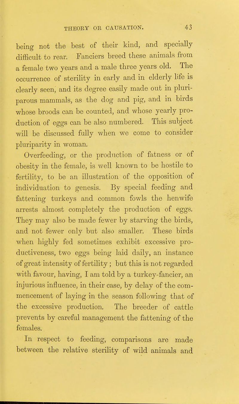 being not the best of their kind, and specially difficult to rear. Fanciers breed these animals from a female two years and a male three years old. The occurrence of sterility in early and in elderly life is clearly seen, and its degree easily made out in pluri- parous mammals, as the dog and pig, and in birds whose broods can be counted, and whose yearly pro- duction of eggs can be also numbered. This subject will be discussed fully when we come to consider plurlparity in woman. Overfeeding, or the production of fatness or of obesity in the female, is v/ell known to be hostile to fertihty, to be an illustration of the opposition of individuation to genesis. By special feeding and fattening turkeys and common fowls the henwife arrests almost completely the production of eggs. They may also be made fewer by starving the birds, and not fewer only but also smaller. These birds when highly fed sometimes exhibit excessive pro- ductiveness, two eggs being laid daily, an instance of great intensity of fertility; but this is not regarded, with favour, having, I am told by a turkey-fancier, an injurious influence, in their case, by delay of the com- mencement of laying in the season following that of the excessive production. The breeder of cattle prevents by careful management the fattening of the females. In respect to feeding, comparisons are made between the relative sterility of wild animals and