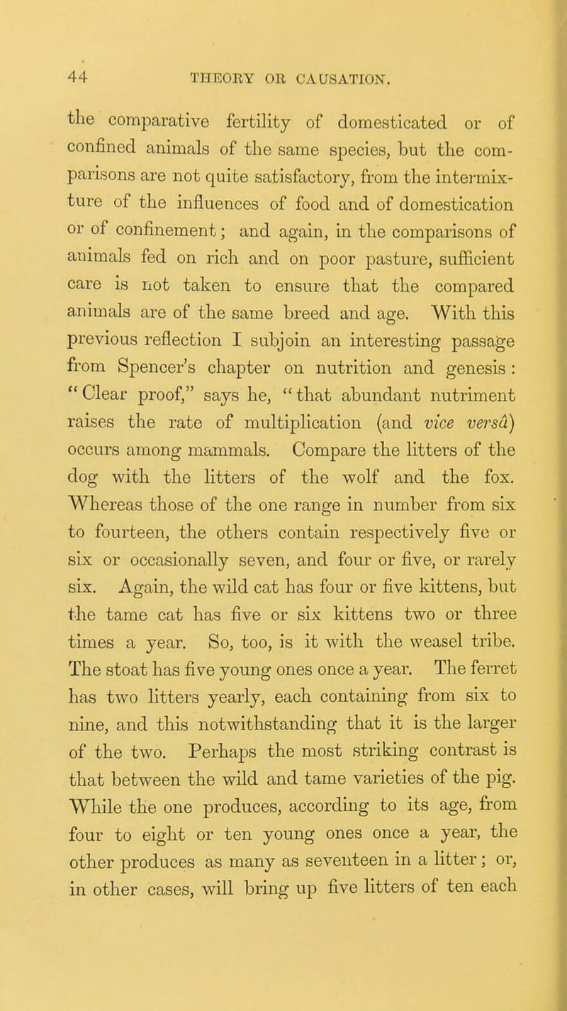 the comparative fertility of domesticated or of confined animals of the same species, but the com- parisons are not quite satisfactory, from the intermix- ture of the influences of food and of domestication or of confinement; and again, in the comparisons of animals fed on rich and on poor pasture, sufficient care is not taken to ensure that the compared animals are of the same breed and age. With this previous reflection I subjoin an interesting passage from Spencer's chapter on nutrition and genesis :  Clear proof, says he,  that abundant nutriment raises the rate of multiplication (and vice versa) occurs among mammals. Compare the litters of the dog with the litters of the wolf and the fox. Whereas those of the one range in number from six to fourteen, the others contain respectively five or six or occasionally seven, and four or five, or rarely six. Again, the wild cat has four or five kittens, but the tame cat has five or six kittens two or three times a year. So, too, is it with the weasel tribe. The stoat has five young ones once a year. The ferret has two litters yearly, each containing from six to nine, and this notwithstanding that it is the larger of the two. Perhaps the most striking contrast is that between the wild and tame varieties of the pig. While the one produces, according to its age, from four to eight or ten young ones once a year, the other produces as many as seventeen in a litter; or, in other cases, will bring up five litters of ten each