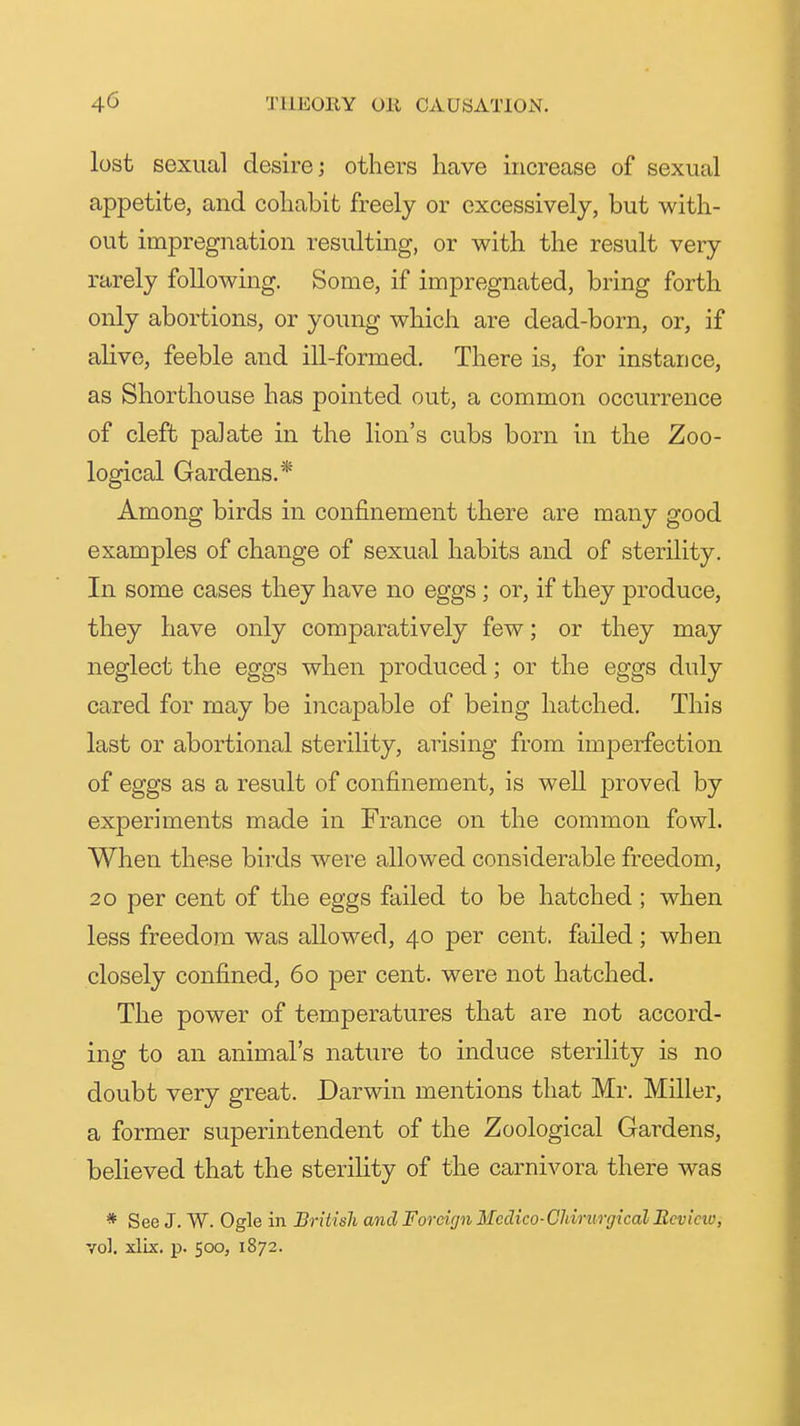 lost sexual desire j others have increase of sexual appetite, and cohabit freely or excessively, but with- out impregnation resulting, or with the result very rarely following. Some, if impregnated, bring forth only abortions, or young which are dead-born, or, if ahve, feeble and ill-formed. There is, for instance, as Shorthouse has pointed out, a common occurrence of cleft palate in the lion's cubs born in the Zoo- logical Gardens.* Among birds in confinement there are many good examples of change of sexual habits and of sterility. In some cases they have no eggs; or, if they produce, they have only comparatively few; or they may neglect the eggs when produced; or the eggs duly cared for may be incapable of being hatched. This last or abortional sterility, arising from imperfection of eggs as a result of confinement, is well proved by experiments made in France on the common fowl. When these birds were allowed considerable freedom, 20 per cent of the eggs failed to be hatched ; when less freedom was allowed, 40 per cent, failed; when closely confined, 60 per cent, were not hatched. The power of temperatures that are not accord- ing to an animal's nature to induce sterility is no doubt very great. Darwin mentions that Mr. Miller, a former superintendent of the Zoological Gardens, believed that the sterility of the carnivora there was * See J. W. Ogle in British and Foreign Mcdico-Chiritrgkal Review, vol. xlix. p. 500, 1872.