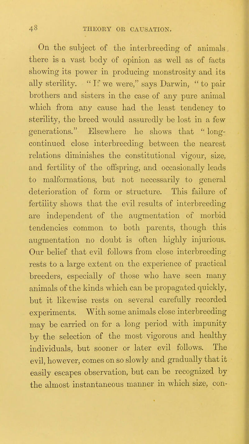 On the subject of the interbreeding of animals there is a vast body of opinion as well as of facts showing its power in producing monstrosity and its ally steriHty.  If we were, says Darwin,  to pair brothers and sisters in the case of any pure animal which from any cause had the least tendency to steriHty, the breed would assuredly be lost in a few generations. Elsewhere he shows that  long- continued close interbreeding between the nearest relations dimmishes the constitutional vigour, size, and fertility of the oftspiing, and occasionally leads to malformations, but not necessarily to general deterioration of form or structure. This failure of fertility shows that the e\-il results of interbreeding are independent of the augmentation of morbid tendencies common to both parents, though this augmentation no doubt is often highly injurious. Our belief that evil follows from close interbreeding rests to a large extent on the experience of practical breeders, especially of those who have seen many animals of the kinds which can be propagated quickly, but it hkewise rests on several carefully recorded experiments. With some animals close interbreeding may be carried on for a long period with impunity by the selection of the most vigorous and healthy individuals, but sooner or later evil follows. The evil, however, comes on so slowly and gradually that it easily escapes observation, but can be recognized by the almost instantaneous manner in which size, con-