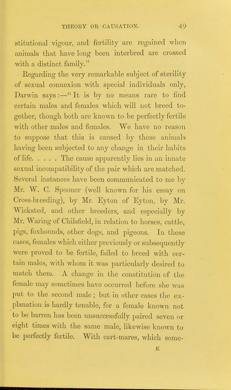 stitiitional vigour, and fertility are regained when animals that have long been interbred are crossed with a distinct family. Regarding the very remarkable subject of sterility of sexual connexion with special individuals only, Darwin says :— It is by no means rare to find certain males and females which will not breed to- gether, though both are known to be joerfectly fertile with other males and females. We have no reason to suppose that this is caused by these animals having been subjected to any change in their habits of life The cause apparently lies in an innate sexual uicompatibility of the pair which are matched. Several instances have been communicated to me by Mr. W. C. Spooner (well known for his essay on Cross-biceding), by Mr. Eyton of Eyton, by Mr. Wicksted, and other breeders, and especially by Mr. Waring of Chilsfield, in relation to horses, cattle, pigs, foxhounds, other dogs, and pigeons. In these cases, females which either previously or subsequently were proved to be fertile, failed to breed with cer- tain males, with whom it was particularly desired to match them. A change in the constitution of the female may sometimes have occurred before she was put to the second male; but in other cases the ex- planation is hardly tenable, for a female known not to be barren has been unsuccessfully paired seven or eight times with the same male, hkewise known to be perfectly fertile. With ca.rt-mares, which some- E