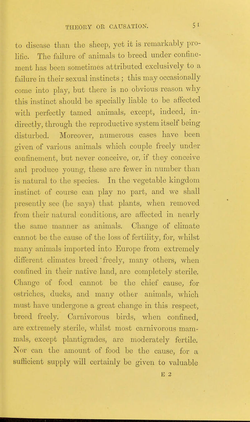 to disease than the sheep, yet it is remarkably pro- lific. The Mure of animals to breed under confine- ment has been sometimes attributed exclusively to a failure in their sexual instincts ; this may occasionally come into play, but there is no obvious reason why this instinct should be specially liable to be affected with perfectly tamed animals, except, indeed, in- directly, through the reproductive system itself being disturbed. Moreover, numerous cases have been given of various animals which couple freely under confinement, but never conceive, or, if they conceive and produce young, these are fewer in number than is natural to the species. In the vegetable kingdom instinct of course can play no part, and we shall jDreseiitly see (he says) that plants, when removed from their natural conditions, are affected in nearly the same manner as animals. Change of climate cannot be the cause of the loss of fertility, for, whilst many animals imported into Europe from extremely different climates breed' freely, many others, when confined in their native land, are completely sterile. Change of food cannot be the chief cause, for ostriches, ducks, and many other animals, w^hich must have undergone a great change in this respect, breed freely. Carnivorous birds, when confined, are extremely sterile, whilst most carnivorous mam- mals, except plantigrades, are moderately fertile. Nor can the amount of food be the cause, for a sufficient supply will certainly be given to valuable E 2