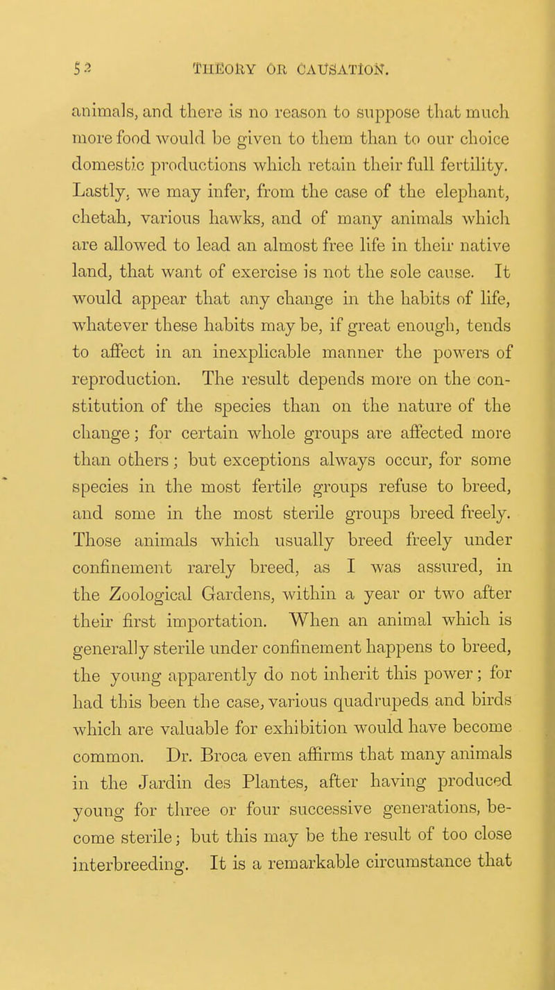 animals, and there is no reason to suppose that much more food would be given to them than to our choice domestic productions which retain their full fertility. Lastly, we may infer, from the case of the elephant, chetah, various hawks, and of many animals which are allowed to lead an almost free life in their native land, that want of exercise is not the sole cause. It would appear that any change in the habits of life, whatever these habits may be, if great enough, tends to affect in an inexplicable manner the powers of reproduction. The result depends more on the con- stitution of the species than on the nature of the change; for certain whole groups are affected more than others; but exceptions always occur, for some species in the most fertile groups refuse to breed, and some in the most sterile groups breed freely. Those animals which usually breed freely under confinement rarely breed, as I was assured, in the Zoological Gardens, within a year or two after their first importation. When an animal which is generally sterile under confinement happens to breed, the young apparently do not inherit this power; for had this been the case, various quadrupeds and birds which are valuable for exhibition would have become common. Dr. Broca even affirms that many animals in the Jardin des Plantes, after having produced young for three or four successive generations, be- come sterile; but this may be the result of too close interbreeding. It is a remarkable circumstance that