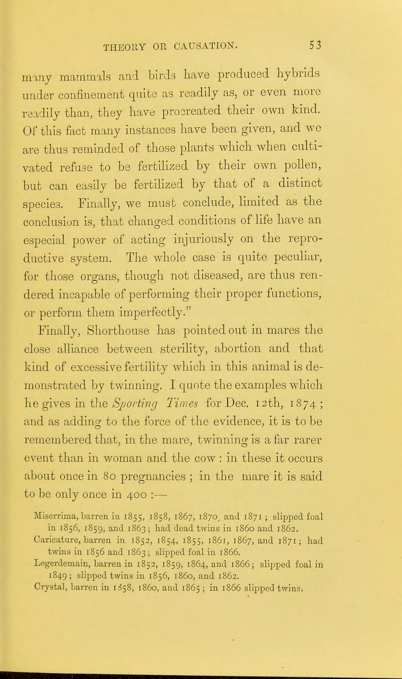 many mammals and birds have produced hybrids under confinement quite as readily as, or even more readily than, they have procreated their own kind. OF this ftict many instances have been given, and we are thus reminded of those plants which when culti- vated refuse to be fertilized by their own pollen, but can easily be fertilized by that of a distinct species. Finally, we must conclude, limited as the conclusion is, that changed conditions of life have an especial power of acting injuriously on the repro- ductive system. The whole case is quite peculiar, for those organs, though not diseased, are thus ren- dered incapable of performing their proper functions, or perform them imperfectly. Finally, Shorthouse has pointed out in mares the close alliance between sterility, abortion and that kind of excessive fertility which in this animal is de- monstrated by twinning. I quote the examples which he gives m tlie ^S/Jor^n?// Times for Dec. 12th, 1874; and as adding to the force of the evidence, it is to be remembered that, in the mare, twinning is afar rarer event than in woman and the cow : in these it occurs about once in 80 pregnancies ; in the mare it is said to be only once in 400 :— Miserrima, barren ia 1855, 1858, 1867, 1870, and 1871 ; slipped foal in 1856, 1859, and 1863; had dead twins in i860 and 1862. Caricature, barren in 1852, 1854, 1855, 1861, 1867, and 1871; had twins in 1856 and 1863 ; slipped foal in 1866. Legerdemain, barren in 1852, 1859, 1864, and 1866; slipped foal in 1849; slipped twins in 1856, i860, and 1862. Crystal, barren in li^^, i860, and 1865 ; in 1866 slipped twins.