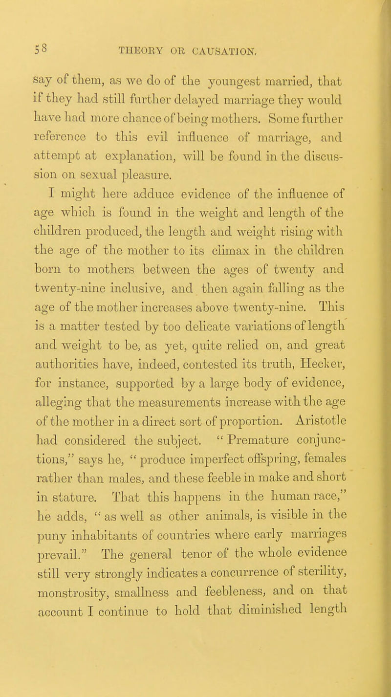 say of them, as we do of tlie youngest married, that if they had still further delayed marriage they would have had more chance of beinof mothers. Some furtlier reference to this evil influence of marriao-e, and attempt at explanation, will be found in the discus- sion on sexual pleasure. I might here adduce evidence of the influence of age which is found in the weight and length of the children produced, the length and weight rising with the age of the mother to its climax in the children born to mothers between the ages of twenty and twenty-nine inclusive, and then again falling as the age of the mother increases above twenty-nine. This is a matter tested by too delicate variations of length and weight to be, as yet, quite relied on, and great authorities have, indeed, contested its truth, Hecker, for instance, supported by a large body of evidence, alleging that the measurements increase with the age of the mother in a direct sort of proportion. Aristotle had considered the subject.  Premature conjunc- tions, says he,  produce imperfect offspiing, females rather than males, and these feeble in make and short in stature. That this happens in the human race, he adds,  as well as other animals, is visible in the puny inhabitants of countries where early marriao-ps prevail. The general tenor of the whole evidence still very strongly indicates a concurrence of sterility, monstrosity, smallness and feebleness, and on that account I continue to hold that diminished length