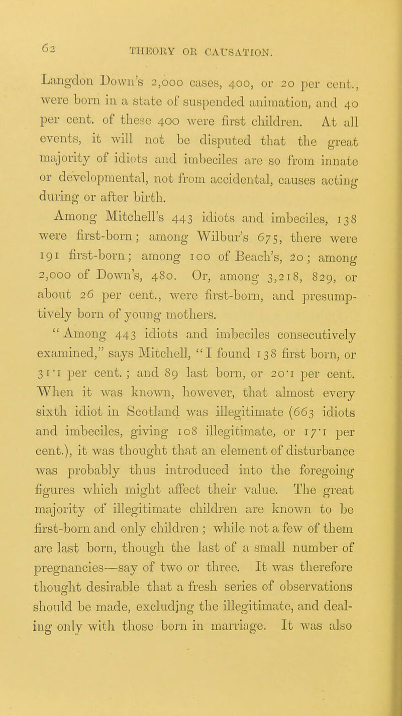Langclon Down's 2,000 cases, 400, or 20 per cent., were born in a state of sus|)ended animation, and 40 per cent, of these 400 were first children. At all events, it will not be disputed that the great majority of idiots and imbeciles are so from innate or developmental, not from accidental, causes acting during or after birth. Among Mitchell's 443 idiots and imbeciles, 138 were first-born; among Wilbur's 675, there were 191 first-born; among 100 of Beach's, 2o; among 2,000 of Down's, 480. Or, among 3,218, 829, or about 26 per cent., were first-born, and presump- tively born of young mothers.  Among 443 idiots and imbeciles consecutively examined, says Mitchell, I found 138 first born, or 3 I I per cent.; and 89 last born, or 2o'i per cent. When it was known, however, that almost every sixth idiot in Scotland was illegitimate (663 idiots and imbeciles, giving 108 illegitimate^ or i/'i per cent.), it was thought tha.t an element of disturbance was probably thus introduced into the foregoing figures which rniarht affect their value. The m-eat majority of illegitimate children are known to be first-born and only children ; while not a few of them are last born, though the last of a small number of pregnancies—say of two or three. It was therefore thought desirable that a fresh series of observations should be made, excluding the illegitimate, and deal- ing only with those born in marriage. It ^^'as also