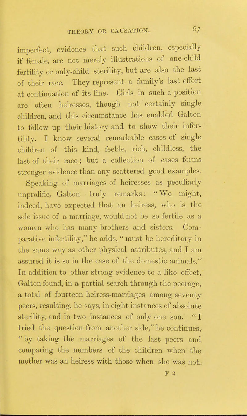 imperfect, evidence that such children, especially if female, are not merely illustrations of one-child fertility or only-child sterility, but are also the last of their race. They represent a family's last effort at continuation of its line. Girls in such a position are often heiresses, though not certainly single children, and this circumstance has enabled Galton to follow up their history and to show their infer- tility. I know several remarkable cases of single children of this kind, feeble, rich, childless, the last of their race; but a collection of cases forms stronger evidence than any scattered good examples. Speakmg of marriages of heiresses as peculiarly unprolific, Galton truly remarks:  We might, indeed, have expected that an heiress, who is the sole issue of a marriage, would not be so fertile as a woman who has many brothers and sisters. Com- parative infertility, he adds,  must be hereditary in the same way as other physical attributes, and I am assured it is so in the case of the domestic animals. In addition to other strong evidence to a like effect, Galton found, in a partial search through the peerage, a total of fourteen heiress-marriages among seventy peers, resulting, he says, in eight instances of absolute sterility, and in two instances of only one son.  I tried the question from another side, he continues,.  by taking the marriages of the last peers and comparing the numbers of the children when the mother was an heiress with those when she was not. V 2