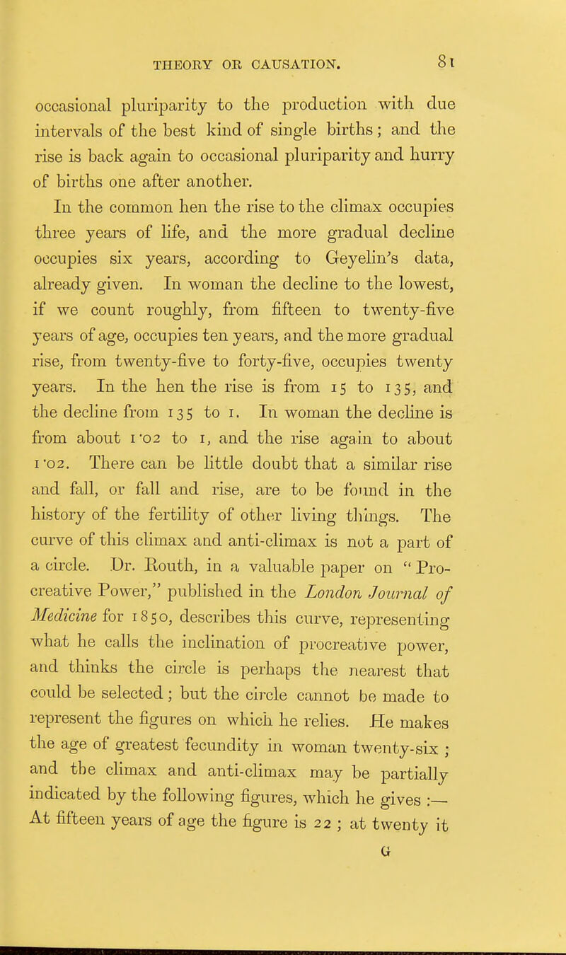 occasional pluriparity to the production witli due intervals of the best kind of single births ; and the rise is back again to occasional pluriparity and hurry of births one after another. In the common hen the rise to the climax occupies three years of life, and the more gradual decline occupies six years, according to Geyelin's data, already given. In w^oman the decline to the lov^^est, if we count roughly, from fifteen to twenty-five years of age, occupies ten years, and the more gradual rise, from twenty-five to forty-five, occupies twenty years. In the hen the rise is from 15 to 135, and the decline from 135 to i. In woman the decline is from about 1*02 to i, and the rise again to about I 02. There can be little doubt that a similar rise and fall, or fall and rise, are to be found in the history of the fertility of other living thmgs. The curve of this climax and anti-climax is not a part of a circle. Dr. Kouth, in a valuable paper on  Pro- creative Power, published in the London Journal of Medicine fox 1850, describes this curve, representing what he calls the inclination of procreative power, and thinks the circle is perhaps the nearest that could be selected; but the circle cannot be made to represent the figures on which he relies. He makes the age of greatest fecundity in woman twenty-six ; and the chmax and anti-climax may be partially indicated by the following figures, which he gives :— At fifteen years of age the figure is 22 ; at twenty it