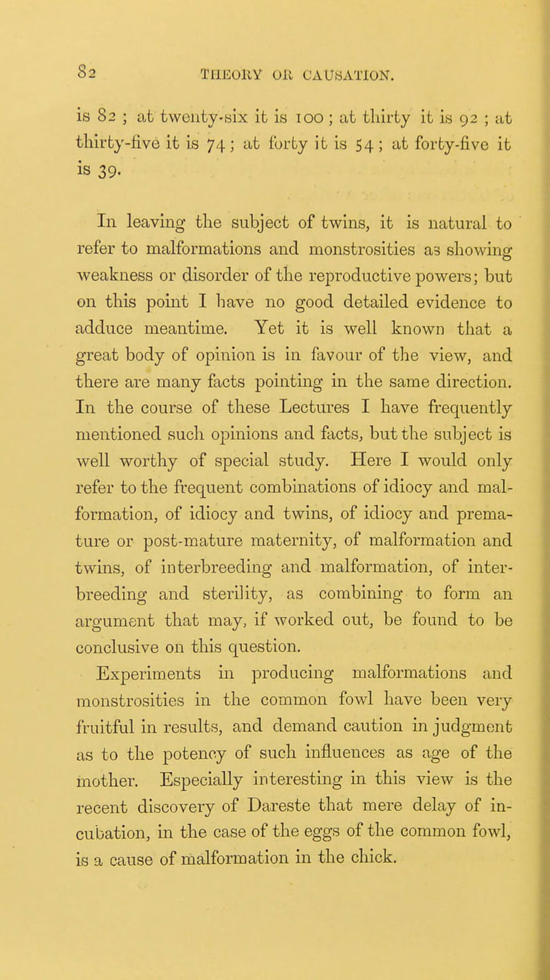 is 82 ; at twenty-Bix it is 100; iit thirty it is 92 ; at thirty-five it is 74; at forty it is 54; at forty-five it is 39. In leavmg the subject of tv^ins, it is natural to refer to malformations and monstrosities as showing weakness or disorder of the reproductive powers; but on this point I have no good detailed evidence to adduce meantime. Yet it is well known that a great body of opinion is in favour of the view, and there are many facts pointing in the same direction. In the course of these Lectures I have frequently mentioned such opinions and facts, but the subject is well worthy of special study. Here I would only refer to the frequent combinations of idiocy and mal- formation, of idiocy and twins, of idiocy and prema- ture or post-mature maternity, of malformation and twins, of interbreeding and malformation, of inter- breeding and sterility, as combining to form an argument that may, if worked out, be found to be conclusive on this question. Experiments in producing malformations and monstrosities in the common fowl have been very fruitful in results, and demand caution in judgment as to the potency of such influences as age of the mother. Especially interesting in this view is the recent discovery of Dareste that mere delay of in- cubation, in the case of the eggs of the common fowl, is a cause of rnalformation in the chick.